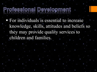  For individuals is essential to increase
  knowledge, skills, attitudes and beliefs so
  they may provide quality services to
  children and families.
 