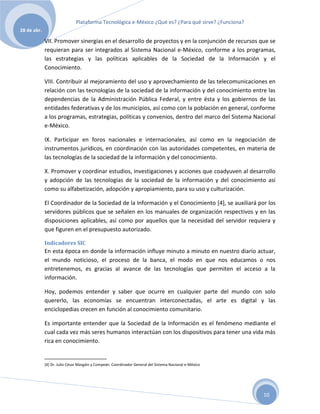 Plataforma Tecnológica e-México ¿Qué es? ¿Para qué sirve? ¿Funciona?
28 de abr.

             VII. Promover sinergias en el desarrollo de proyectos y en la conjunción de recursos que se
             requieran para ser integrados al Sistema Nacional e-México, conforme a los programas,
             las estrategias y las políticas aplicables de la Sociedad de la Información y el
             Conocimiento.

             VIII. Contribuir al mejoramiento del uso y aprovechamiento de las telecomunicaciones en
             relación con las tecnologías de la sociedad de la información y del conocimiento entre las
             dependencias de la Administración Pública Federal, y entre ésta y los gobiernos de las
             entidades federativas y de los municipios, así como con la población en general, conforme
             a los programas, estrategias, políticas y convenios, dentro del marco del Sistema Nacional
             e-México.

             IX. Participar en foros nacionales e internacionales, así como en la negociación de
             instrumentos jurídicos, en coordinación con las autoridades competentes, en materia de
             las tecnologías de la sociedad de la información y del conocimiento.

             X. Promover y coordinar estudios, investigaciones y acciones que coadyuven al desarrollo
             y adopción de las tecnologías de la sociedad de la información y del conocimiento así
             como su alfabetización, adopción y apropiamiento, para su uso y culturización.

             El Coordinador de la Sociedad de la Información y el Conocimiento [4], se auxiliará por los
             servidores públicos que se señalen en los manuales de organización respectivos y en las
             disposiciones aplicables, así como por aquellos que la necesidad del servidor requiera y
             que figuren en el presupuesto autorizado.

             Indicadores SIC
             En esta época en donde la información influye minuto a minuto en nuestro diario actuar,
             el mundo noticioso, el proceso de la banca, el modo en que nos educamos o nos
             entretenemos, es gracias al avance de las tecnologías que permiten el acceso a la
             información.

             Hoy, podemos entender y saber que ocurre en cualquier parte del mundo con solo
             quererlo, las economías se encuentran interconectadas, el arte es digital y las
             enciclopedias crecen en función al conocimiento comunitario.

             Es importante entender que la Sociedad de la Información es el fenómeno mediante el
             cual cada vez más seres humanos interactúan con los dispositivos para tener una vida más
             rica en conocimiento.


             [4] Dr. Julio César Margáin y Compeán. Coordinador General del Sistema Nacional e-México




                                                                                                        10
 