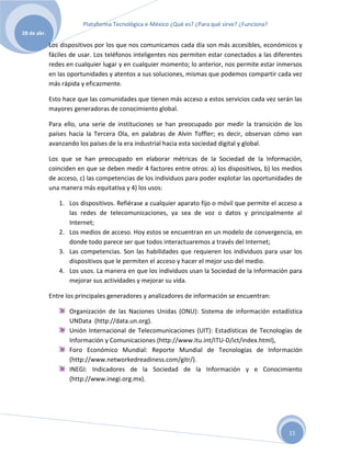 Plataforma Tecnológica e-México ¿Qué es? ¿Para qué sirve? ¿Funciona?
28 de abr.

             Los dispositivos por los que nos comunicamos cada día son más accesibles, económicos y
             fáciles de usar. Los teléfonos inteligentes nos permiten estar conectados a las diferentes
             redes en cualquier lugar y en cualquier momento; lo anterior, nos permite estar inmersos
             en las oportunidades y atentos a sus soluciones, mismas que podemos compartir cada vez
             más rápida y eficazmente.

             Esto hace que las comunidades que tienen más acceso a estos servicios cada vez serán las
             mayores generadoras de conocimiento global.

             Para ello, una serie de instituciones se han preocupado por medir la transición de los
             países hacia la Tercera Ola, en palabras de Alvin Toffler; es decir, observan cómo van
             avanzando los países de la era industrial hacia esta sociedad digital y global.

             Los que se han preocupado en elaborar métricas de la Sociedad de la Información,
             coinciden en que se deben medir 4 factores entre otros: a) los dispositivos, b) los medios
             de acceso, c) las competencias de los individuos para poder explotar las oportunidades de
             una manera más equitativa y 4) los usos:

                1. Los dispositivos. Refiérase a cualquier aparato fijo o móvil que permite el acceso a
                   las redes de telecomunicaciones, ya sea de voz o datos y principalmente al
                   Internet;
                2. Los medios de acceso. Hoy estos se encuentran en un modelo de convergencia, en
                   donde todo parece ser que todos interactuaremos a través del Internet;
                3. Las competencias. Son las habilidades que requieren los individuos para usar los
                   dispositivos que le permiten el acceso y hacer el mejor uso del medio.
                4. Los usos. La manera en que los individuos usan la Sociedad de la Información para
                   mejorar sus actividades y mejorar su vida.

             Entre los principales generadores y analizadores de información se encuentran:

                    Organización de las Naciones Unidas (ONU): Sistema de información estadística
                    UNData (http://data.un.org).
                    Unión Internacional de Telecomunicaciones (UIT): Estadísticas de Tecnologías de
                    Información y Comunicaciones (http://www.itu.int/ITU-D/ict/index.html),
                    Foro Económico Mundial: Reporte Mundial de Tecnologías de Información
                    (http://www.networkedreadiness.com/gitr/).
                    INEGI: Indicadores de la Sociedad de la Información y e Conocimiento
                    (http://www.inegi.org.mx).




                                                                                                  11
 