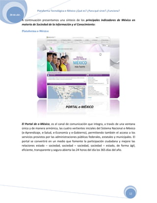 Plataforma Tecnológica e-México ¿Qué es? ¿Para qué sirve? ¿Funciona?
28 de abr.

             A continuación presentamos una síntesis de los principales indicadores de México en
             materia de Sociedad de la Información y el Conocimiento:

             Plataforma e-México




                                                PORTAL e-MÉXICO



             El Portal de e-México, es el canal de comunicación que integra, a través de una ventana
             única y de manera armónica, las cuatro vertientes iniciales del Sistema Nacional e-México
             (e-Aprendizaje, e-Salud, e-Economía y e-Gobierno), permitiendo también el acceso a los
             servicios provistos por las administraciones públicas federales, estatales y municipales. El
             portal se convertirá en un medio que fomente la participación ciudadana y mejore las
             relaciones estado – sociedad, sociedad – sociedad, sociedad – estado, de forma ágil,
             eficiente, transparente y segura abierta las 24 horas del día los 365 días del año.




                                                                                                    12
 