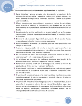 Plataforma Tecnológica e-México ¿Qué es? ¿Para qué sirve? ¿Funciona?
28 de abr.

             Para lo cual se han identificado como principales objetivos a cubrir los siguientes:

                    Sumar iniciativas y generar sinergias entre dependencias y organismos de la
                    administración pública federal y organismos e instituciones privadas al permitir en
                    forma dinámica la integración de contenidos, servicios y trámites que aporten
                    valor al ciudadano.
                    Ofrecer conocimientos, oportunidades y servicios en materia de aprendizaje,
                    salud, economía y gobierno al ciudadano para su desarrollo en sus propias
                    comunidades y ser el promotor del acercamiento de los trámites e información del
                    Estado.
                    Complementar los servicios tradicionales de correo y telégrafo con las Tecnologías
                    de Información modernas para establecer una forma flexible de comunicación con
                    el ciudadano.
                    Disminuir la Intermediación al permitir la comunicación directa con las oficinas
                    responsables de realizar los trámites y proveer los servicios.
                    Elaborar un sistema tecnológico y de contenido social que impacte en el desarrollo
                    integral de la sociedad.
                    Incorporar a las comunidades más remotas al desarrollo social aprovechando las
                    nuevas tecnologías de telecomunicaciones e informática para hacer llegar servicios
                    básicos de aprendizaje, salud, economía y gobierno.
                    Ser una ventana de México en el extranjero permitiendo mostrar la cultura y
                    valores de nuestro país a todos los que deseen conocerlo.
                    Ser el vínculo que permita a los ciudadanos conectarse con portales de la
                    Administración Pública, Institutos y Organismos Públicos y Privados.
                    Fomentar un Gobierno basado en las tecnologías que permita la creación de
                    oportunidades, elimine barreras y promueva la eficiencia.
                    Proporcionar la experiencia en implementaciones de proyectos de Internet, para el
                    óptimo desarrollo de un portal de acceso único a contenidos y servicios a través
                    del Portal de portales.
                    Proporcionar la consultoría basada en las mejores prácticas mundiales en servicios
                    de Gobierno a través de Internet, que ayuden a ampliar la cobertura de servicios
                    básicos del Gobierno a los ciudadanos.
                    Proporcionar la infraestructura tecnológica que sirva de marco de trabajo, para el
                    desarrollo de servicios en Internet de una manera fácil, rápida y segura que
                    permita un crecimiento evolutivo de los servicios, desde un ambiente informativo
                    hasta un entorno transaccional, combinando estándares abiertos con la
                    interoperabilidad de las diferentes entidades de Gobierno.




                                                                                                    13
 