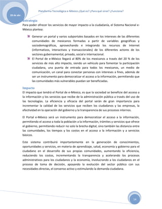 Plataforma Tecnológica e-México ¿Qué es? ¿Para qué sirve? ¿Funciona?
28 de abr.

             Estrategia
             Para poder ofrecer los servicios de mayor impacto a la ciudadanía, el Sistema Nacional e-
             México plantea:

                    Generar un portal y varios subportales basados en los intereses de las diferentes
                    comunidades de mexicanos formadas a partir de variables geográficas y
                    sociodemográficas, aprovechando e integrando los recursos de Internet
                    (informativos, interactivos y transaccionales) de los diferentes actores de los
                    sectores gubernamental, privado, social e internacional.
                    El Portal de e-México llegará al 80% de los mexicanos a través del 20 % de los
                    servicios de más alto impacto, siendo un vehículo para fomentar la participación
                    ciudadana, una puerta de entrada para todos los mexicanos, un medio de
                    comunicación, un canal para conectar personas con intereses a fines, además de
                    ser un instrumento para democratizar el acceso a la información, permitiendo que
                    las comunidades más vulnerables puedan ser beneficiadas.

             Impacto
             El impacto que tendrá el Portal de e-México, es que la sociedad se beneficie del acceso a
             la información y los servicios que recibe de la administración pública a través del uso de
             las tecnologías. La eficiencia y eficacia del portal serán de gran importancia para
             incrementar la calidad de los servicios que reciben los ciudadanos y las empresas, la
             efectividad en la operación del gobierno y la transparencia de sus procesos internos.

             El Portal e-México será un instrumento para democratizar el acceso a la información,
             permitiendo el acceso a toda la población a la información, trámites y servicios que ofrece
             el gobierno, permitiendo reducir no solo la brecha digital, sino también las distancia entre
             las comunidades, los tiempos y los costos en el acceso a la información y a servicios
             básicos.

             Este sistema contribuirá importantemente en la generación de conocimientos,
             oportunidades y servicios, en materia de aprendizaje, salud, economía y gobierno para el
             ciudadano en el desarrollo de sus propias comunidades, aumentando la eficiencia,
             reduciendo los costos, incrementando la transparencia y acelerando los procesos
             administrativos para los ciudadanos y la economía, involucrando a los ciudadanos en el
             proceso de toma de decisión, apoyando la evolución del sector público con sus
             necesidades directas, el consenso activo y estimulando la demanda ciudadana.




                                                                                                    14
 