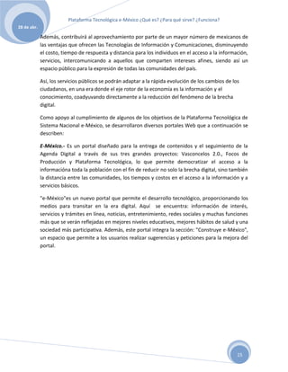 Plataforma Tecnológica e-México ¿Qué es? ¿Para qué sirve? ¿Funciona?
28 de abr.

             Además, contribuirá al aprovechamiento por parte de un mayor número de mexicanos de
             las ventajas que ofrecen las Tecnologías de Información y Comunicaciones, disminuyendo
             el costo, tiempo de respuesta y distancia para los individuos en el acceso a la información,
             servicios, intercomunicando a aquellos que comparten intereses afines, siendo así un
             espacio público para la expresión de todas las comunidades del país.

             Así, los servicios públicos se podrán adaptar a la rápida evolución de los cambios de los
             ciudadanos, en una era donde el eje rotor de la economía es la información y el
             conocimiento, coadyuvando directamente a la reducción del fenómeno de la brecha
             digital.

             Como apoyo al cumplimiento de algunos de los objetivos de la Plataforma Tecnológica de
             Sistema Nacional e-México, se desarrollaron diversos portales Web que a continuación se
             describen:

             E-México.- Es un portal diseñado para la entrega de contenidos y el seguimiento de la
             Agenda Digital a través de sus tres grandes proyectos: Vasconcelos 2.0., Focos de
             Producción y Plataforma Tecnológica, lo que permite democratizar el acceso a la
             informacióna toda la población con el fin de reducir no solo la brecha digital, sino también
             la distancia entre las comunidades, los tiempos y costos en el acceso a la información y a
             servicios básicos.

             "e-México"es un nuevo portal que permite el desarrollo tecnológico, proporcionando los
             medios para transitar en la era digital. Aquí se encuentra: información de interés,
             servicios y trámites en línea, noticias, entretenimiento, redes sociales y muchas funciones
             más que se verán reflejadas en mejores niveles educativos, mejores hábitos de salud y una
             sociedad más participativa. Además, este portal integra la sección: "Construye e-México",
             un espacio que permite a los usuarios realizar sugerencias y peticiones para la mejora del
             portal.




                                                                                                     15
 
