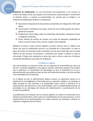 Plataforma Tecnológica e-México ¿Qué es? ¿Para qué sirve? ¿Funciona?
28 de abr.

             Ambientes de Colaboración.- Es una herramienta que proporciona a los usuarios un
             entorno de trabajo virtual, que ayudará a las instituciones a que participen e incrementen
             la cohesión social y a mejorar su productividad. Los usuarios que se integren a un
             ambiente de colaboración tendrán a su disposición:

                    Documentos: Repositorio de documentos compartidos con integración a Microsoft
                    Office.
                    Comunicación: Calendarios de equipo, cliente de correo Web, gestión de tareas y
                    gestión de contactos.
                    Colaboración: Foros, blogs y wikis con contenidos relacionados, búsquedas en base
                    a categorías y etiquetas.
                    Gente: Manejo de perfiles de usuarios con motor de búsqueda, posibilidad de
                    marcar usuarios, buscar entre usuarios, amigos y chat integrado.

             Mediante el acceso a estos servicios digitales se abren caminos hacia un México más
             fuerte, por esto es fundamental construir una Sociedad de la Información. La meta es
             lograr que todos los mexicanos estén conectados a la red, pero sobre todo, que se pueda
             obtener de ella recursos, herramientas y contenidos que ayuden a mejorar la vida en
             comunidad. El lograr esto representa un gran reto, pero se lleva a cabo con el esfuerzo
             coordinado del Gobierno y de todos los ciudadanos.

                                               2.2.Metas y Logros
             Con este propósito, es necesario contar con un programa de conectividad que vaya más
             allá de un proyecto degobierno o de algunos sectores, abarcando aspectos más amplios
             que la cobertura y la penetración de latecnología, ya que lo importante es el uso y
             aprovechamiento que podamos hacer de esta red mediantecontenidos y servicios acordes
             a las necesidades de los mexicanos.

             En el México de hoy, la administración pública muestra un importante avance en el
             empleo de las tecnologíasde la información para su operación cotidiana, sin embargo, la
             labor principal ha sido orientada a la búsquedade mayor control y eficiencia en la
             administración del patrimonio a ella encomendado, pero es indispensablereorientar las
             prioridades en las estrategias del esfuerzo de sistematización o automatización de los
             servicios ala población.

             La problemática de innovación de los servicios públicos no reside en la dimensión de su
             infraestructurainformática, tanto como en la problemática de las comunicaciones y de la
             modernización de los serviciospúblicos, los cuales necesitan ser evaluados y efectuar un
             rediseño y reingeniería de los mismos.




                                                                                                  17
 
