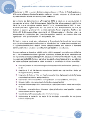 Plataforma Tecnológica e-México ¿Qué es? ¿Para qué sirve? ¿Funciona?
28 de abr.

             Al comenzar el 2002 el número de internautas mexicanos es inferior al 4% de la población.
             Al impulsar elSistema Nacional e-México, debemos también promover la cultura para el
             aprovechamiento de Internet entretodos los mexicanos.

             La Secretaría de Comunicaciones yTransportes (SCT), a través de e-México,otorgó el
             contrato de la primera Red deConectividad Digital Satelital a la empresaInternet Directo
             SA de CV, que se encargó de conectar 3 mil 200 CCDs,con velocidades de 256/128 Kbps.
             Estecontrato estará vigente hasta el 17de junio de 2007. Posteriormente, en2004, se
             licitaron la segunda y terceraredes y ambos contratos fueron asignadosa Teléfonos de
             México SA de CV, quese obliga a conectar 2 mil CCDs por cadared —4 mil en total—, a
             velocidades de512/256 Kbps. Esta conexión tambiénes satelital y el convenio tiene una
             vigenciade 4 años que arrancaron el 6 deagosto de 2004.

             En los tres casos se prevé que, a elecciónde la dependencia, la vigencia de loscontratos
             podrá prorrogarse por periodosde dos años, solicitándolo con 120días de anticipación. Así,
             la siguienteadministración federal tendrá tiemposuficiente para evaluar si conviene
             continuarcon dichos servicios o si existeuna mejor opción de conectividad.

             En cuanto a la parte financiera, elFideicomiso e-México paga el costo dela conectividad de
             los CCD´s directamenteal licitante ganador. Estedinero proviene, en teoría, de cadauna de
             las dependencias encargadasde operarlos. Las cuotas demantenimiento son de$299 pesos
             mensualespor cada CCD. Pero en lapráctica la procedencia del pago varía,ya que además
             del gobierno federal puedepagar el gobierno estatal, el municipal,o la misma comunidad.

                    Firma de convenio de apropiamiento por conectividad con seis entidades del gobierno (15-
                    07-02)
                    Creación de 3 mil 200 Centros Comunitarios Digitales para dar servicio a todos los
                    municipios del país (2 mil 447)
                    Integración de Redes de Valor con Plataformas de Servicios Digitales a través de Portales y
                    Comunidades del Sistema Nacional e-México
                    Creación del Fideicomiso e-México como parte de la Conectividad Social, entre otros
                    Licitación Pública Internacional de la Red de Conectividad Satelital
                    Implantación y despliegue de la Primera Red de Conectividad Satelital a Nivel Nacional (05-
                    06-03)
                    Monitoreo y generación de un sistema de índices e indicadores para la calidad y mejora
                    continua de los servicios digitales
                    Creación de una Mesa de Ayuda, entre otras herramientas
                    Equipamiento y operación por parte de las entidades responsables de los Centros
                    Comunitarios Digitales




                                                                                                         18
 