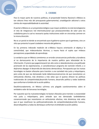 Plataforma Tecnológica e-México ¿Qué es? ¿Para qué sirve? ¿Funciona?
28 de abr.

                                                    3. CIERRE

             Para la mayor parte de nuestros políticos, el proyectodel Sistema Nacional e-México es
             tan sólouna línea más del presupuesto gubernamental, unaobligación adicional a otros
             cientos de responsabilidadesde la autoridad.

             El portal e-México es un proyectotecnológico cuyo mayor problema no esla tecnologíasino
             el reto de integraruna red interinstitucional que proveacontenidos de valor para los
             ciudadanos,para lo cual es necesario quelas instituciones estén en sincroníay caminen en
             la misma dirección.

             No es un portal en donde se encuentralo que el gobierno quiere que la gentevea, sino un
             sitio que presenta lo queel ciudadano necesita del gobierno.

             En los primeros índicesde medición de e-México hayuna orientación al objeto,a la
             conectividad, que mideconductas técnicas, y nouna hacia el sujeto que midasus
             percepciones ycapacidades de aprendizaje.

             La verdad es que en México cometemos un errorde consecuencias profundas y duraderas
             al no darnoscuenta de la importancia de nuestra política para laSociedad de la
             Información. El precio que pagaremosserá tan alto como si abandonáramos una políticade
             promoción de las exportaciones, si canceláramosun programa de nutrición infantil, o si
             dejáramos depagar el desarrollo de elecciones democráticas. Porsupuesto que las nuevas
             tecnologías no bastan ellassolas para transitar a una sociedad más justa y máspróspera,
             pero antes de que sea demasiado tarde debemosconvencernos de que necesitamos un
             vehículomás efectivo, más dinámico y más veloz que el quenos ofrecen las políticas
             tradicionales de competitividad,desarrollo humano, desarrollo político y todas lasdemás
             que conforman el ámbito de la acción pública.

             Desafortunadamente, en México sufrimos una plagade cuestionamientos sobre el
             verdadero valor de lasnuevas tecnologías.

             Por supuesto que las nuevastecnologías no bastan ellassolas para transitar a unasociedad
             más justa y máspróspera, pero antesde que sea demasiado tardedebemos
             convencernosde que necesitamos un vehículomás efectivo, más dinámicoy más veloz
             que el que nosofrecen las políticastradicionales de competitividad,desarrollo humano,
             desarrollopolítico y todas las demásque conforman el ámbitode la acción pública.




                                                                                                19
 