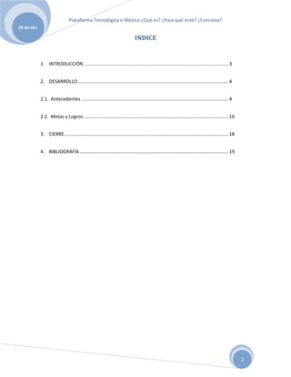 Plataforma Tecnológica e-México ¿Qué es? ¿Para qué sirve? ¿Funciona?
28 de abr.

                                                                                INDICE


             1. INTRODUCCIÓN .............................................................................................................. 3


             2. DESARROLLO ................................................................................................................... 4


             2.1. Antecedentes ................................................................................................................ 4


             2.2. Metas y Logros .............................................................................................................. 16


             3. CIERRE ............................................................................................................................. 18


             4. BIBLIOGRAFÍA ................................................................................................................. 19




                                                                                                                                                          2
 