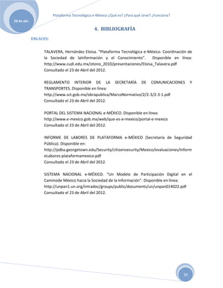 Plataforma Tecnológica e-México ¿Qué es? ¿Para qué sirve? ¿Funciona?
28 de abr.

                                                4. BIBLIOGRAFÍA
             ENLACES:


                  TALAVERA, Hernández Eloisa. “Plataforma Tecnológica e-México. Coordinación de
                  la Sociedad de laInformación y el Conocimiento”.        Disponible en línea:
                  http://www.cudi.edu.mx/otono_2010/presentaciones/Eloisa_Talavera.pdf
                  Consultado el 23 de Abril del 2012.

                  REGLAMENTO INTERIOR DE LA SECRETARÍA DE COMUNICACIONES                            Y
                  TRANSPORTES. Disponible en línea:
                  http://www.sct.gob.mx/obrapublica/MarcoNormativo/2/2-3/2-3-1.pdf
                  Consultado el 23 de Abril del 2012.

                  PORTAL DEL SISTEMA NACIONAL e-MÉXICO. Disponible en línea:
                  http://www.e-mexico.gob.mx/web/que-es-e-mexico/portal-e-mexico
                  Consultado el 23 de Abril del 2012.

                  INFORME DE LABORES DE PLATAFORMA e-MÉXICO (Secretaría de Seguridad
                  Pública). Disponible en:
                  http://pdba.georgetown.edu/Security/citizensecurity/Mexico/evaluaciones/Inform
                  eLabores-plataformamexico.pdf
                  Consultado el 23 de Abril del 2012.

                  SISTEMA NACIONAL e-MÉXICO. “Un Modelo de Participación Digital en el
                  Caminode México hacia la Sociedad de la Información”. Disponible en línea:
                  http://unpan1.un.org/intradoc/groups/public/documents/un/unpan014022.pdf
                  Consultado el 23 de Abril del 2012.




                                                                                               20
 