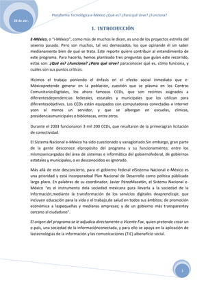 Plataforma Tecnológica e-México ¿Qué es? ¿Para qué sirve? ¿Funciona?
28 de abr.

                                                1. INTRODUCCIÓN

             E-México, o “i-México”, como más de muchos le dicen, es uno de los proyectos estrella del
             sexenio pasado. Pero son muchos, tal vez demasiados, los que opinande él sin saber
             medianamente bien de qué se trata. Este reporte quiere contribuir al entendimiento de
             este programa. Para hacerlo, hemos planteado tres preguntas que guían este recorrido,
             estas son: ¿Qué es? ¿Funciona? ¿Para qué sirve? paraconocer qué es, cómo funciona, y
             cuáles son sus puntos críticos.

             Hicimos el trabajo poniendo el énfasis en el efecto social inmediato que e-
             Méxicopretende generar en la población, cuestión que se plasma en los Centros
             ComunitariosDigitales, los ahora famosos CCDs, que son recintos asignados a
             diferentesdependencias federales, estatales y municipales que los utilizan para
             diferentesobjetivos. Los CCDs están equipados con computadoras conectadas a Internet
             ycon al menos un servidor, y que se albergan en escuelas, clínicas,
             presidenciasmunicipales o bibliotecas, entre otros.

             Durante el 2003 funcionaron 3 mil 200 CCDs, que resultaron de la primeragran licitación
             de conectividad.

             El Sistema Nacional e-México ha sido cuestionado y vanagloriado.Sin embargo, gran parte
             de la gente desconoce elpropósito del programa y su funcionamiento; entre los
             mismosencargados del área de sistemas e informática del gobiernofederal, de gobiernos
             estatales y municipales, o es desconocidoo es ignorado.

             Más allá de este desconcierto, para el gobierno federal elSistema Nacional e-México es
             una prioridad y está incorporadoal Plan Nacional de Desarrollo como política públicade
             largo plazo. En palabras de su coordinador, Javier PérezMazatán, el Sistema Nacional e-
             México “es el instrumento dela sociedad mexicana para llevarla a la sociedad de la
             información,mediante la transformación de los servicios digitales deaprendizaje, que
             incluyen educación para la vida y el trabajo,de salud en todos sus ámbitos; de promoción
             económica a laspequeñas y medianas empresas; y de un gobierno más transparentey
             cercano al ciudadano”.

             El origen del programa se le adjudica directamente a Vicente Fox, quien pretende crear un
             e-país, una sociedad de la informaciónconectada, y para ello se apoya en la aplicación de
             lastecnologías de la información y las comunicaciones (TIC) albeneficio social.




                                                                                                 3
 