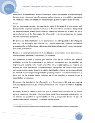 Plataforma Tecnológica e-México ¿Qué es? ¿Para qué sirve? ¿Funciona?
28 de abr.

             Misión
             Conducir de manera efectiva la transición del país hacia la Sociedad de la Información y el
             Conocimiento, integrando los esfuerzos que realizan diversos actores públicos y privados
             en esta tarea y atrayendo a todos los mexicanos para que se incorporen a este proceso.

             Visión
             Vivir en una nueva estructura de organización social: la Sociedad de la Información y el
             Conocimiento, en donde todos los mexicanos se desarrollarán en un entorno de igualdad
             de oportunidades de acceso al conocimiento, aprendizaje y educación, a través del uso y
             aprovechamiento de las Tecnologías de Información y las Comunicaciones, las cuales
             estarán al servicio de la sociedad.

             En la Sociedad de la Información todos los mexicanos tendrán igualdad de derechos para
             el acceso a las Tecnologías de la Información y Comunicaciones (TIC) haciendo uso de ellas
             y apropiándolas en la forma que más convenga al desarrollo personal, económico, social,
             ciudadano, o intelectual.

             El uso de la tecnología digital será la forma básica de comunicación entre los mexicanos,
             lascomunidades, empresas, Asociaciones y el Gobierno.

             Los contenidos, trámites y servicios por Internet serán de uso cotidiano para toda la
             población, se trate de un empresario, un indígena, una persona con discapacidad, un
             migrante, una persona adulta mayor, una niña o niño, un adolescente, una mujer o un
             hombre; en suma, de cualquier ciudadano del país y porqué no, de todos los ciudadanos
             del mundo.La información de dominio público digitalizada, así como los servicios públicos
             en Internet, estarán disponibles para todos y todos podremos consultar la información y
             hacer uso de los servicios desde cualquier plataforma tecnológica, servicio de red y
             capacidad de conectividad.

             El acceso a la Sociedad de la Información y el Conocimiento [2] será una garantía
             individual de los mexicanos, así como la universalidad a los servicios de Internet de banda
             ancha.

             El Sistema Nacional e-México procurará que la sociedad mexicana esté en un futuro
             cercano totalmente integrada y telecomunicada, de tal forma que cada mexicano viva en
             un entorno de igualdad de oportunidades de uso y apropiación de las TIC para el
             desarrollo educativo, económico, ciudadano, social y cultural.


             [2] Esto a través de una red distribuida: arquitectura distribuida orientada a la alta disponibilidad de contenidos (modelo Google).




                                                                                                                                                    7
 