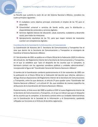 Plataforma Tecnológica e-México ¿Qué es? ¿Para qué sirve? ¿Funciona?
28 de abr.

             Principios
             La filosofía que sustenta la razón de ser del Sistema Nacional e-México, considera los
             cuatro principios siguientes:

                    El ciudadano como objetivo principal, orientando el empleo de las TIC para el
                    desarrollo.
                    Conectividad universal a servicios de banda ancha, para la distribución y
                    disponibilidad de contenidos y servicios digitales.
                    Servicios digitales básicos de educación, salud, economía, ciudadanía y desarrollo
                    social, para todos los mexicanos.
                    Apropiamiento equitativo de las TIC, para que mayor número de mexicanos
                    cuenten con competencias digitales.

             Coordinación de la Sociedad de la Información y el Conocimiento
             La Coordinación de Asesores del C. Secretario de Comunicaciones y Transportes fue el
             área que dentro de la Secretaría de Comunicaciones y Transportes se encargaría de
             Coordinar el Sistema Nacional e-México.

             El 7 de diciembre de 2001 se publica en el Diario Oficial de la Federación (DOF) la reforma
             del artículo 2o. del Reglamento Interior de la Secretaría de Comunicaciones y Transportes,
             en el que se establece que "para el despacho de los asuntos que le competen, la
             Secretaría contará con los siguientes servidores públicos y unidades administrativas",
             incorporando la figura del "Coordinador General del Sistema Nacional e-México".

             El nombre de la Coordinación cambiaría posteriormente el 21 de noviembre de 2005 con
             la publicación en el Diario Oficial de la Federación del decreto que reforma, adiciona y
             deroga diversas disposiciones del Reglamento Interior de la Secretaría de Comunicaciones
             y Transportes, entre los que destacan, el artículo 2º para quedar como "Coordinador del
             Sistema Nacional e-México"; y el artículo 6º. Bis, que establece de manera específica las
             atribuciones de la Coordinación del Sistema Nacional e-México.

             Posteriormente, el 8 de enero del 2009 se publica el DOF el nuevo Reglamento Interior de
             la Secretaría de Comunicaciones y Transportes, en el que se indican que para el despacho
             de los asuntos que le competen, la Secretaría contará entre sus Unidades Administrativas
             con la Coordinación de la Sociedad de la Información y el Conocimiento; quedando
             reflejadas sus funciones en el Artículo 26 de dicho reglamento.




                                                                                                   8
 