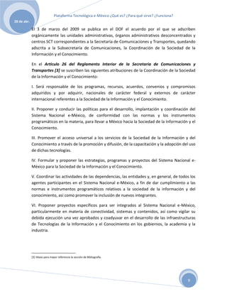 Plataforma Tecnológica e-México ¿Qué es? ¿Para qué sirve? ¿Funciona?
28 de abr.

             El 3 de marzo del 2009 se publica en el DOF el acuerdo por el que se adscriben
             orgánicamente las unidades administrativas, órganos administrativos desconcentrados y
             centros SCT correspondientes a la Secretaría de Comunicaciones y Transportes, quedando
             adscrita a la Subsecretaría de Comunicaciones, la Coordinación de la Sociedad de la
             Información y el Conocimiento.

             En el Artículo 26 del Reglamento Interior de la Secretaria de Comunicaciones y
             Transportes [3] se suscriben las siguientes atribuciones de la Coordinación de la Sociedad
             de la Información y el Conocimiento:

             I. Será responsable de los programas, recursos, acuerdos, convenios y compromisos
             adquiridos y por adquirir, nacionales de carácter federal y externos de carácter
             internacional referentes a la Sociedad de la Información y el Conocimiento.

             II. Proponer y conducir las políticas para el desarrollo, implantación y coordinación del
             Sistema Nacional e-México, de conformidad con las normas y los instrumentos
             programáticos en la materia, para llevar a México hacia la Sociedad de la Información y el
             Conocimiento.

             III. Promover el acceso universal a los servicios de la Sociedad de la Información y del
             Conocimiento a través de la promoción y difusión, de la capacitación y la adopción del uso
             de dichas tecnologías.

             IV. Formular y proponer las estrategias, programas y proyectos del Sistema Nacional e-
             México para la Sociedad de la Información y el Conocimiento.

             V. Coordinar las actividades de las dependencias, las entidades y, en general, de todos los
             agentes participantes en el Sistema Nacional e-México, a fin de dar cumplimiento a las
             normas e instrumentos programáticos relativos a la sociedad de la información y del
             conocimiento, así como promover la inclusión de nuevos integrantes.

             VI. Proponer proyectos específicos para ser integrados al Sistema Nacional e-México,
             particularmente en materia de conectividad, sistemas y contenidos, así como vigilar su
             debida ejecución una vez aprobados y coadyuvar en el desarrollo de las infraestructuras
             de Tecnologías de la Información y el Conocimiento en los gobiernos, la academia y la
             industria.




             [3] Véase para mayor referencia la sección de Bibliografía.




                                                                                                      9
 
