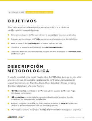 Medir el impacto del e-commerce en la cadena logística del país.
Cuantificar el aporte de Mercado Pago en la inclusión financiera.
Describir y mensurar las externalidades positivas en otros actores de la cadena de valor
de Mercado Libre.
Dimensionar el aporte de Mercado Libre en la economía de los países analizados.
Entender qué sucede con las PyMEs que se suman al ecosistema de Mercado Libre.
El estudio se estructuró en capítulos para abarcar todo el ecosistema
de Mercado Libre con el objeto de:
M E R C A D O L I B R E A C E R C A D E E S T E E S T U D I O
D E S C R I P C I Ó N
M E T O D O L Ó G I C A
O B J E T I V O S
0 2
+4.000 encuestas a vendedores de Mercado Libre y usuarios de Mercado Pago,
individuos y comerciantes.
+50 entrevistas en profundidad a operadores logísticos de la cadena de valor
y referentes del sistema envíos en la Región.
Análisis y triangulación de 370 declaraciones que reafirman el impacto de Mercado
Libre en el desarrollo económico de los países bajo estudio.
Información secundaria de variables macro y microeconómicas de los países en análisis.
El estudio se realizó entre marzo y septiembre de 2021 sobre datos de los dos años
anteriores. Si bien Mercado Libre está presente en 18 países, la investigación
se centró únicamente en Argentina, Brasil, Chile, Colombia y México e incluyó
diversas metodologías y tipos de fuentes:
A C E R C A D E E S T E E S T U D I O |
 