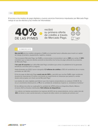 0 7
I N C L U S I Ó N
0 4 .
El acceso a los medios de pago digitales y nuevos servicios financieros impulsados por Mercado Pago
redujo el uso de efectivo y los niveles de informalidad
Más del 60% de los créditos otorgados a PyMEs en el período fueron utilizados para invertir en capital
de trabajo (inventario, equipamiento, logística, empleo).
Tras incorporar Mercado Pago, las PyMEs y comerciantes incrementaron casi un 30% sus ventas. El 50%
considera que su base de clientes aumentó al diversificar las formas de pago utilizando los productos
de Mercado Pago.
7 de cada 10 usuarios que utiliza Mercado Pago considera que unirse a la plataforma le ha generado
beneficios concretos para su negocio.
Hasta diciembre de 2020, fueron otorgados 1,7 millones de créditos a 550 mil vendedores de un monto
promedio de USD 325. 1
El link de pago de Mercado Pago creció más de 100%, y permitió que muchas PyMEs sigan vendiendo
durante las cuarentenas. El mismo crecimiento se experimentó en empresas que pasaron a vender
desde webs propias con check out de Mercado Pago.1
Los medios de cobro digitales permitieron que más mujeres emprendieran en contexto COVID-19. Se
vio un crecimiento interanual de un 7% en la cantidad de vendedoras mujeres vs. vendedores hombres.1
DE LAS PYMES
40%
En los últimos tres años se cuadruplicó la cantidad de mPOS activos en Argentina, Brasil y México.
A marzo 2021 se llevaban distribuidos 10,5 millones de dispositivos.1
Los cobros con tarjetas aumentaron los ingresos del 62% de los emprendedores, de los cuales más del
40% no tienen o usan cuenta bancaria. La mayoría de ellos cobran con tarjetas por primera vez.1
C O M E R C I O S
recibió
su primera oferta
de crédito a través
de Mercado Pago.
L A S 5 D I M E N S I O N E S D E N U E S T R O I M P A C T O |
 