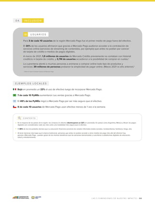 I N C L U S I Ó N
0 4 .
E J E M P L O S L O C A L E S
Bajó en promedio un 23% el uso de efectivo luego de incorporar Mercado Pago.
7 de cada 10 PyMEs aumentaron sus ventas gracias a Mercado Pago.
El 49% de las PyMEs migró a Mercado Pago por ser más seguro que el efectivo.
8 de cada 10 usuarios de Mercado Pago usan efectivo menos de 1 vez a la semana.
0 8
L A S 5 D I M E N S I O N E S D E N U E S T R O I M P A C T O |
C O N T E X T O
En la mayoría de los países de la región, las compras en efectivo disminuyeron un 22% en promedio. En países como Argentina, México y Brasil, los pagos
digitales son considerados cada vez más como una modalidad más segura que el efectivo.
El 80% de los encuestados declara que su educación financiera proviene de canales informales (redes sociales, revistas/diarios, familiares, blogs, etc).
Al tener barreras más bajas que la banca tradicional, personas que antes no podían acceder a otros medios de pago más allá del efectivo hoy,
gracias a Mercado Pago, pueden gozar de los mismos beneficios que las personas bancarizadas y suscribirse a plataformas digitales de educación,
salud y entretenimiento.
Para 3 de cada 10 usuarios de la región Mercado Pago fue el primer medio de pago fuera del efectivo.
El 30% de los usuarios afirmaron que gracias a Mercado Pago pudieron acceder a la contratación de
servicios online (servicios de streaming de contenidos, por ejemplo) que antes no podían por carecer
de tarjeta de crédito o medios de pagos digitales.
A marzo de 2021, 1,5 millones de usuarios de Mercado Crédito previamente no contaban con historial
crediticio ni tarjeta de crédito, y 3,7M de usuarios accedieron a la posibilidad de comprar en cuotas.1
La cuarentena alentó a muchas personas a animarse a comprar online todo tipo de productos y
servicios: 39 millones de personas probaron la simplicidad de pagar online. (Marzo 2021 vs año anterior).1
U S U A R I O S
1 Datos en base a estudios propios de Mercado Pago
 