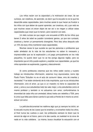 Los niños nacen con la capacidad y la motivación de crear, de ser
curiosos, ser creativos, de aprender, es decir que la escuela no es la que les
desarrolla estas capacidades, pero muchas veces lo que hacen es frustrar a
los niños con que deben de querer aprender, ser creativos, etc y por esto es
que muchas veces al crecer dejan de ser así o se niegan a utilizar estas
capacidades que creen que no tienen, pero nacieron con esto.
Un dato curioso es que según una encuesta el 98% de los niños que
tienen 5 años de edad se pueden considerar genios, ya que son curiosos,
creativos y tienen un pensamiento divergente. Pero diez años después solo
un 10% de esos niños mantienen esas capacidades.
Muchas veces lo que sucede es que las personas o profesores que
están alrededor de la vida de los estudiantes no saben lo necesario y
imprescindible que es la exploración y el juego principalmente en los más
pequeños, no quiere decir que no se les ponga algunas reglas, pero es
importante que el niño pueda explorar y explotar sus capacidades, ya que los
niños aprenden es explorando, jugando y descubriendo.
Si como profesores creemos que los niños están vacíos y nuestro
trabajo es introducirles información, estamos muy equivocados, como dijo
Paulo Freire “Estudiar no es el acto de consumir ideas, sino de crearlas y
recrearlas” Y se están olvidando de lo más importante, que no es introducirles
información, sino el amar, ya que si un maestro no tiene la capacidad de
amar, y ama a sus estudiantes todo les sale mejor, a los estudiantes como al
mismo profesor y también si no actuamos con amor, confundiríamos la
diversidad de cada niño con ansiedad, talvez hasta con rebeldía o TDA, pero
lo único que falta para darse cuenta lo que esta al frente de ti mismo es amor,
actuar con amor.
La película-documental me reafirma algo que yo siempre he dicho, en
la escuela mucha de las cosas que te enseñan y re-enseñan todos los años,
al final nunca las vuelves a usar, los profesores siempre te dicen que te
servirá de algo en el futuro, pero si te das cuenta, en realidad no te sirve de
nada en tu vida cotidiana. La misma, busca visualizar la educación con el

 