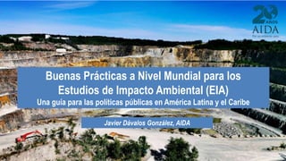 Javier Dávalos González, AIDA
Buenas Prácticas a Nivel Mundial para los
Estudios de Impacto Ambiental (EIA)
Una guía para ...