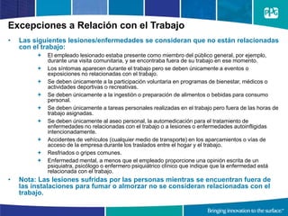 Excepciones a Relación con el Trabajo
• Las siguientes lesiones/enfermedades se consideran que no están relacionadas
con el trabajo:
 El empleado lesionado estaba presente como miembro del público general, por ejemplo,
durante una visita comunitaria, y se encontraba fuera de su trabajo en ese momento.
 Los síntomas aparecen durante el trabajo pero se deben únicamente a eventos o
exposiciones no relacionadas con el trabajo.
 Se deben únicamente a la participación voluntaria en programas de bienestar, médicos o
actividades deportivas o recreativas.
 Se deben únicamente a la ingestión o preparación de alimentos o bebidas para consumo
personal.
 Se deben únicamente a tareas personales realizadas en el trabajo pero fuera de las horas de
trabajo asignadas.
 Se deben únicamente al aseo personal, la automedicación para el tratamiento de
enfermedades no relacionadas con el trabajo o a lesiones o enfermedades autoinfligidas
intencionadamente.
 Accidentes de vehículos (cualquier medio de transporte) en los aparcamientos o vías de
acceso de la empresa durante los traslados entre el hogar y el trabajo.
 Resfriados o gripes comunes.
 Enfermedad mental, a menos que el empleado proporcione una opinión escrita de un
psiquiatra, psicólogo o enfermero psiquiátrico clínico que indique que la enfermedad está
relacionada con el trabajo.
• Nota: Las lesiones sufridas por las personas mientras se encuentran fuera de
las instalaciones para fumar o almorzar no se consideran relacionadas con el
trabajo.
 