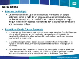 Definiciones
• Informe de Peligro
 Una condición en el lugar de trabajo que representa un peligro
potencial, como la falta de un pasamanos, una bombilla fundida,
cables expuestos, etc. La condición se observa, aunque no haya
ningún incidente específico relacionado con la exposición directa de
una persona al peligro.
• Investigación de Causa Aparente
• La investigación de causa aparente es la herramienta de Investigación más básica que
incluye solo al Supervisor y a los empleados involucrados en el incidente. La
investigación deberá determinar qué sucedió y qué acciones pueden ser tomadas
para prevenir la recurrencia.
• El gerente del departamento deberá escoger cómo investigar el incidente y si un
equipo es necesario de acuerdo con el procedimiento escrito de investigación de
incidentes.
• Los incidentes de baja consecuencia deberán ser investigados usando el Análisis de
Causa Raíz en caso de existir un potencial razonable de que el incidente hubiera
resultado en una consecuencia identificada para el Análisis de Causa Raíz.
 