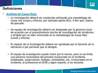 Definiciones
• Análisis de Causa Raíz:
• La investigación deberá ser conducida utilizando una metodología de
causa raíz (causa y efecto), por ejemplo Apollo RCA, 5-Por qué, Espina
de pescado.
• Un equipo de investigación deberá ser designado por la gerencia local
de acuerdo con el procedimiento escrito de investigación de incidentes
y dirigido por un líder entrenado en la metodología de Causa Raíz
(causa y efecto).
• El reporte de la investigación deberá ser aprobado por el Gerente de la
ubicación o por personal que el designe.
 El equipo de investigación puede incluir por lo menos, pero no se limita,
una persona conocedora del proceso involucrado en el incidente,
empleados, supervisores, testigos, contratistas, etc, involucrados en el
incidente, el profesional en EHS y algún experto, si se necesita.
 