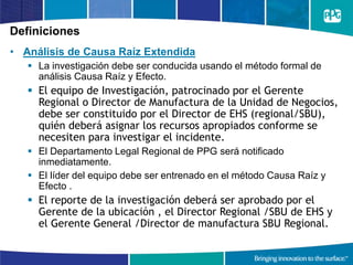 Definiciones
• Análisis de Causa Raíz Extendida
 La investigación debe ser conducida usando el método formal de
análisis Causa Raíz y Efecto.
 El equipo de Investigación, patrocinado por el Gerente
Regional o Director de Manufactura de la Unidad de Negocios,
debe ser constituido por el Director de EHS (regional/SBU),
quién deberá asignar los recursos apropiados conforme se
necesiten para investigar el incidente.
 El Departamento Legal Regional de PPG será notificado
inmediatamente.
 El líder del equipo debe ser entrenado en el método Causa Raíz y
Efecto .
 El reporte de la investigación deberá ser aprobado por el
Gerente de la ubicación , el Director Regional /SBU de EHS y
el Gerente General /Director de manufactura SBU Regional.
 