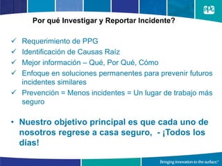 Por qué Investigar y Reportar Incidente?
 Requerimiento de PPG
 Identificación de Causas Raíz
 Mejor información – Qué, Por Qué, Cómo
 Enfoque en soluciones permanentes para prevenir futuros
incidentes similares
 Prevención = Menos incidentes = Un lugar de trabajo más
seguro
• Nuestro objetivo principal es que cada uno de
nosotros regrese a casa seguro, - ¡Todos los
días!
 