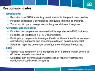 Responsabilidades
• Empleados:
 Reportar todo EHS incidente y cuasi accidente tan pronto sea posible.
 Reportar conductas y condiciones inseguras (Informe de Peligro).
 Tomar acción para corregir conductas y condiciones inseguras.
• Gerentes/Supervisores:
 Enfatizar con empleados la necesidad de reportar todo EHS incidente.
 Reportar los incidentes a EHS Departamento.
 Participar y completar la investigación de incidente, identificar acciones
correctivas y asegurar que son completadas en tiempo prudencial.
 Actuar en reportes de comportamientos y condiciones inseguras.
• EHS:
 Verificar que recibieron EHS incidentes en el Sistema Impact dentro de
48 horas después de ocurrido.
 Colaborar con gerentes/supervisores con el reporte y corrigiendo
conductas y condiciones inseguras.
 