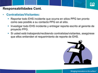 Responsabilidades Cont.
• Contratistas/Visitantes:
 Reportar todo EHS incidente que ocurra en sitios PPG tan pronto
como sea posible a su contacto PPG en el sitio.
 Investigar todo EHS incidente y entregar reporte escrito al gerente de
proyecto PPG.
 Si usted está trabajando/recibiendo contratistas/visitantes, asegúrese
que ellos entienden el requerimiento de reporte de EHS.
 