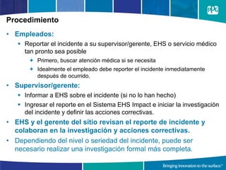 Procedimiento
• Empleados:
 Reportar el incidente a su supervisor/gerente, EHS o servicio médico
tan pronto sea posible
 Primero, buscar atención médica si se necesita
 Idealmente el empleado debe reporter el incidente inmediatamente
después de ocurrido.
• Supervisor/gerente:
 Informar a EHS sobre el incidente (si no lo han hecho)
 Ingresar el reporte en el Sistema EHS Impact e iniciar la investigación
del incidente y definir las acciones correctivas.
• EHS y el gerente del sitio revisan el reporte de incidente y
colaboran en la investigación y acciones correctivas.
• Dependiendo del nivel o seriedad del incidente, puede ser
necesario realizar una investigación formal más completa.
 