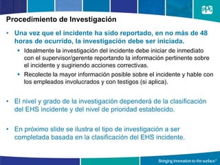 Procedimiento de Investigación
• Una vez que el incidente ha sido reportado, en no más de 48
horas de ocurrido, la investigación debe ser iniciada.
 Idealmente la investigación del incidente debe iniciar de inmediato
con el supervisor/gerente reportando la información pertinente sobre
el incidente y sugiriendo acciones correctivas.
 Recolecte la mayor información posible sobre el incidente y hable con
los empleados involucrados y con testigos (si aplica).
• El nivel y grado de la investigación dependerá de la clasificación
del EHS incidente y del nivel de prioridad establecido.
• En próximo slide se ilustra el tipo de investigación a ser
completada basada en la clasificación del EHS incidente.
 