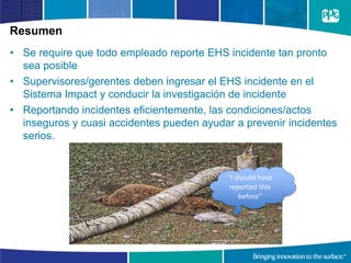 Resumen
• Se require que todo empleado reporte EHS incidente tan pronto
sea posible
• Supervisores/gerentes deben ingresar el EHS incidente en el
Sistema Impact y conducir la investigación de incidente
• Reportando incidentes eficientemente, las condiciones/actos
inseguros y cuasi accidentes pueden ayudar a prevenir incidentes
serios.
“I should have
reported this
before”
 