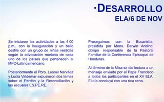 ·DESARROLLO
ELA/6 DE NOV
Se iniciaron las actividades a las 4:00
p.m., con la inauguración y un bello
desfile con un grupo de niñas vestidas
según la advocación mariana de cada
uno de los países que pertenecen al
MFC-Latinoamericano.
Posteriormente el Pbro. Leonel Narváez
y Lucía Valdemar expusieron dos temas
sobre el Perdón y la Reconciliación y
las escuelas ES.PE.RE.
Proseguimos con la Eucaristía,
presidida por Mons. Darwin Andino,
obispo responsable de la Pastoral
Familiar de la Conferencia Episcopal de
Honduras.
Al término de la Misa se dio lectura a un
mensaje enviado por el Papa Francisco
a todos los participantes en el XV ELA.
El día concluyó con una rica cena.
 