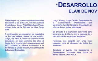 ·DESARROLLO
ELA/8 DE NOV
El domingo 8 de noviembre comenzamos las
actividades a las 9:00 a.m., con la Eucaristía
presidida por Mons. Ángel Garachana Pérez,
obispo titular de la Diócesis de San Pedro
Sula.
A continuación se expusieron los resultados
de los tres talleres vividos el día anterior.
Luego, los PRELA, dimos un informe de las
actividades en estos primeros dos años al
frente de la presidencia Latinoamericana del
MFC, durante el informe motivamos a la
membresía a unirse en comunión al Proyecto
Solidaridad Evangélica.
Luego, Rosy y Jorge Carrillo, Presidentes de
la Confederación Internacional del
Movimiento Familiar Cristiano, presentaron un
informe de sus visitas misioneras.
Se procedió a la evaluación del evento para
terminar a las 2:00 p.m., con la clausura del y
bendición de los sacerdotes asistentes.
Honduras, nos despidió con unas ricas
baleadas para el almuerzo de todos los
asistentes.
Concluido el evento, nos trasladamos a
Siguatepeque, Honduras, lugar donde se
llevó a cabo la XXVII AGLA.
 