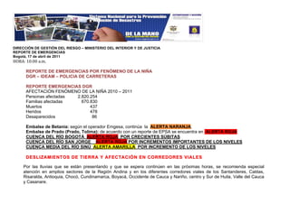 !
DIRECCIÓN DE GESTIÓN DEL RIESGO – MINISTERIO DEL INTERIOR Y DE JUSTICIA
REPORTE DE EMERGENCIAS
Bogotá, 17 de abril de 2011
"#$%&!'(&((!)*+*!

      REPORTE DE EMERGENCIAS POR FENÓMENO DE LA NIÑA
      DGR – IDEAM – POLICIA DE CARRETERAS

      REPORTE EMERGENCIAS DGR
      AFECTACIÓN FENÓMENO DE LA NIÑA 2010 – 2011
      Personas afectadas 2.820.254
      Familias afectadas   670.830
      Muertos                  437
      Heridos                  478
      Desaparecidos             86

      Embalse de Betania: según el operador Emgesa, continúa la ALERTA NARANJA,
      Embalse de Prado (Prado, Tolima): de acuerdo con un reporte de EPSA se encuentra en ALERTA ROJA
      CUENCA DEL RÍO BOGOTÁ ALERTA ROJA POR CRECIENTES SÚBITAS
      CUENCA DEL RÍO SAN JORGE ALERTA ROJA POR INCREMENTOS IMPORTANTES DE LOS NIVELES
      CUENCA MEDIA DEL RÍO SINÚ ALERTA AMARILLA POR INCREMENTO DE LOS NIVELES

      DESLIZAMIENTOS DE TIERRA Y AFECTACIÓN EN CORREDORES VIALES

     Por las lluvias que se están presentando y que se espera continúen en las próximas horas, se recomienda especial
     atención en amplios sectores de la Región Andina y en los diferentes corredores viales de los Santanderes, Caldas,
     Risaralda, Antioquia, Chocó, Cundinamarca, Boyacá, Occidente de Cauca y Nariño, centro y Sur de Huila, Valle del Cauca
     y Casanare.
 