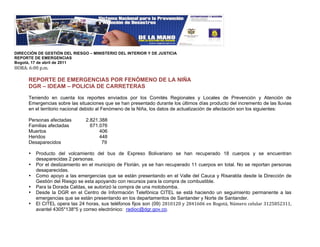 !
DIRECCIÓN DE GESTIÓN DEL RIESGO – MINISTERIO DEL INTERIOR Y DE JUSTICIA
REPORTE DE EMERGENCIAS
Bogotá, 17 de abril de 2011
"#$%&!'&((!)*+*!!
!
      REPORTE DE EMERGENCIAS POR FENÓMENO DE LA NIÑA
      DGR – IDEAM – POLICIA DE CARRETERAS

      Teniendo en cuenta los reportes enviados por los Comités Regionales y Locales de Prevención y Atención de
      Emergencias sobre las situaciones que se han presentado durante los últimos días producto del incremento de las lluvias
      en el territorio nacional debido al Fenómeno de la Niña, los datos de actualización de afectación son los siguientes:

      Personas afectadas        2.821.388
      Familias afectadas          671.076
      Muertos                         406
      Heridos                         448
      Desaparecidos                    79

      •   Producto del volcamiento del bus de Expreso Bolivariano se han recuperado 18 cuerpos y se encuentran
          desaparecidas 2 personas.
      •   Por el deslizamiento en el municipio de Florián, ya se han recuperado 11 cuerpos en total. No se reportan personas
          desaparecidas.
      •   Como apoyo a las emergencias que se están presentando en el Valle del Cauca y Risaralda desde la Dirección de
          Gestión del Riesgo se esta apoyando con recursos para la compra de combustible.
      •   Para la Dorada Caldas, se autorizó la compra de una motobomba.
      •   Desde la DGR en el Centro de Información Telefónica CITEL se está haciendo un seguimiento permanente a las
          emergencias que se están presentando en los departamentos de Santander y Norte de Santander.
      •   El CITEL opera las 24 horas, sus teléfonos fijos son (09) ,-.(.,(!/!,-0.'('!12!3454678!9:+1;4!<1=>=?;!@.,A-A,@..8!
          avantel 4305*138*5 y correo electrónico: radioc@dgr.gov.co.
 
