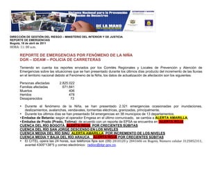 !
DIRECCIÓN DE GESTIÓN DEL RIESGO – MINISTERIO DEL INTERIOR Y DE JUSTICIA
REPORTE DE EMERGENCIAS
Bogotá, 18 de abril de 2011
"#$%&!''&!((!)*+*!
!
      REPORTE DE EMERGENCIAS POR FENÓMENO DE LA NIÑA
      DGR – IDEAM – POLICIA DE CARRETERAS

      Teniendo en cuenta los reportes enviados por los Comités Regionales y Locales de Prevención y Atención de
      Emergencias sobre las situaciones que se han presentado durante los últimos días producto del incremento de las lluvias
      en el territorio nacional debido al Fenómeno de la Niña, los datos de actualización de afectación son los siguientes:

      Personas afectadas       2.825.022
      Familias afectadas         671.841
      Muertos                        406
      Heridos                        478
      Desaparecidos                   73

      •  Durante el fenómeno de la Niña, se han presentado 2.321 emergencias ocasionadas por inundaciones,
         deslizamientos, avalanchas, vendavales, tormentas eléctricas, granizadas, principalmente.
      • Durante los últimos días se han presentado 54 emergencias en 38 municipios de 13 departamentos.
      • Embalse de Betania: según el operador Emgesa en el último comunicado, se cambia a ALERTA AMARILLA,
      • Embalse de Prado (Prado, Tolima): de acuerdo con un reporte de EPSA se encuentra en ALERTA ROJA
      CUENCA DEL RÍO BOGOTÁ ALERTA ROJA POR CRECIENTES SÚBITAS
      CUENCA DEL RÍO SAN JORGE DESCENSO EN LOS NIVELES
      CUENCA MEDIA DEL RÍO SINÚ ALERTA AMARILLA POR INCREMENTO DE LOS NIVELES
      CUENCA MEDIA Y BAJA DEL RÍO ARAUCA ALERTA ROJA POR CRECIENTES SÚBITAS
      • El CITEL opera las 24 horas, sus teléfonos fijos son (09) ,-'(',(!.!,-/'0(0!12!3454678!9:+1;4!<1=>=);!?',@-@,?''8!
         avantel 4305*138*5 y correo electrónico: radioc@dgr.gov.co.
 
