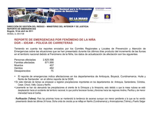 !
DIRECCIÓN DE GESTIÓN DEL RIESGO – MINISTERIO DEL INTERIOR Y DE JUSTICIA
REPORTE DE EMERGENCIAS
Bogotá, 18 de abril de 2011
"#$%&!'&!((!)*+!
!
      REPORTE DE EMERGENCIAS POR FENÓMENO DE LA NIÑA
      DGR – IDEAM – POLICIA DE CARRETERAS

      Teniendo en cuenta los reportes enviados por los Comités Regionales y Locales de Prevención y Atención de
      Emergencias sobre las situaciones que se han presentado durante los últimos días producto del incremento de las lluvias
      en el territorio nacional debido al Fenómeno de la Niña, los datos de actualización de afectación son los siguientes:

      Personas afectadas               2.825.596
      Familias afectadas                 671.990
      Muertos                                407
      Heridos                                482
      Desaparecidos                           75

      •   El reporte de emergencias indica afectaciones en los departamentos de Antioquia, Boyacá, Cundinamarca, Huila y
          Norte de Santander en el último reporte de la DGR.
      • En este intervalo de tiempo se empiezan a registrar precipitaciones importantes en los departamentos de: Antioquia, Santanderes, Córdoba,
          Cesar, Chocó, Valle, Cauca y Nariño.
      • Levemente se han ido atenuando las precipitaciones al oriente de la Orinoquia y la Amazonia, esto debido a que la masa nubosa se está
          desplazando hacia el occidente del territorio nacional, lo que podría favorecer lluvias y lloviznas hacia las regiones Andina, Pacifica y de menor
          intensidad hacia el Caribe.

      !   Purificación (Tolima): Para las próximas horas se mantendrá la tendencia de ascenso aunque con menor pendiente a la que se ha venido
          presentando desde las últimas 24 horas. Dicha onda de crecida ya se refleja en Nariño (Cundinamarca) y Arrancaplumas (Tolima) y Puerto Salgar
 