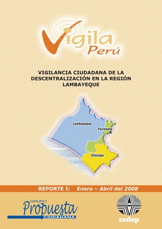 VIGILANCIA CIUDADANA DE LA
DESCENTRALIZACIÓN EN LA REGIÓN
         LAMBAYEQUE




  REPORTE I:   Enero – Abril del 2008
 