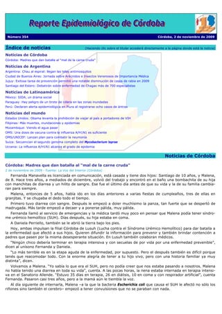 Número 354                                                                                           Córdoba, 2 de noviembre de 2009


Índice de noticias                                   (Haciendo clic sobre el titular accederá directamente a la página donde está la noticia)

Noticias de Córdoba
Córdoba: Madres que dan batalla al “mal de la carne cruda”

Noticias de Argentina
Argentina: Chau al espiral: llegan las telas antimosquitos
Ciudad de Buenos Aires: Jornada sobre Arácnidos e Insectos Venenosos de Importancia Médica
Jujuy: Exitosa tarea de prevención permitió una notable disminución de casos de rabia en 2009
Santiago del Estero: Debatirán sobre enfermedad de Chagas más de 700 especialistas

Noticias de Latinoamérica
México: SIDA, un drama social
Paraguay: Hay peligro de un brote de cólera en las zonas inundadas
Perú: Declaran alerta epidemiológica en Piura al registrarse ocho casos de ántrax

Noticias del mundo
Estados Unidos: Obama levanta la prohibición de viajar al país a portadores de VIH
Filipinas: Más muertes, inundaciones y epidemias
Mozambique: Viendo el agua pasar
OMS: Una dosis de vacuna contra la influenza A/H1N1 es suficiente
OMS/UNICEF: Lanzan plan para combatir la neumonía
Suiza: Secuencian el segundo genoma completo del Mycobacterium leprae
Ucrania: La influenza A/H1N1 alcanza el grado de epidemia


                                                                                                          Noticias de Córdoba

Córdoba: Madres que dan batalla al “mal de la carne cruda”
2 de noviembre de 2009 - Fuente: La Voz del Interior (Córdoba)
   Fernanda Manavella es licenciada en comunicación, está casada y tiene dos hijos: Santiago de 10 años, y Malena,
de 8. Hace tres años, a mediados de diciembre, volvió del trabajo y encontró en el baño una bombachita de su hija
con manchitas de diarrea y un hilito de sangre. Ese fue el último día antes de que su vida y la de su familia cambia-
ran para siempre.
   Malena, entonces de 5 años, había ido en los días anteriores a varias fiestas de cumpleaños, tres de ellas en
granjitas. Y se chupaba el dedo todo el tiempo.
  Primero tuvo diarrea con sangre. Después le empezó a doler muchísimo la panza, tan fuerte que se despertó de
madrugada. Más tarde empezó a decaer y a ponerse pálida, muy pálida.
  Fernanda llamó al servicio de emergencias y la médica tardó muy poco en pensar que Malena podía tener síndro-
me urémico hemolítico (SUH). Días después, su hija estaba en coma.
   A Daniela Perriello, también se le abrió la tierra bajo los pies.
   Hoy, ambas impulsan la filial Córdoba de Lusuh (Lucha contra el Síndrome Urémico Hemolítico) para dar batalla a
la enfermedad que afectó a sus hijos. Quieren difundir la información para prevenir y también brindar contención a
padres que pasen por la misma desesperante situación. En Lusuh también colaboran médicos.
   “Ningún chico debería terminar en terapia intensiva y con secuelas de por vida por una enfermedad prevenible”,
dicen al unísono Fernanda y Daniela.
   “Lo más terrible es en la etapa aguda de la enfermedad, por supuesto. Pero el después también es difícil porque
tenés que reacomodar todo. Con la enorme alegría de tener a tu hijo vivo, pero con una historia familiar ya muy
distinta”, dicen.
   Volvamos a Malena. “Yo sabía lo que era el SUH, pero no podía creer que nos estaba pasando a nosotros. Malena
no había tenido una diarrea en toda su vida”, cuenta. A las pocas horas, la nena estaba internada en terapia intensi-
va en el Sanatorio Allende. “Estuvo 35 días en terapia, 26 en diálisis, 10 en coma y con respirador artificial”, cuenta
Fernanda. Pasaron casi tres años, pero a la mamá aún le tiembla la voz.
   Al día siguiente de internarla, Malena –a la que la bacteria Escherichia coli que causa el SUH le afectó no sólo los
riñones sino también el cerebro– empezó a tener convulsiones que no se paraban con nada.
 