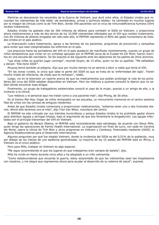 Número 416                                 Reporte Epidemiológico de Córdoba                              15/03/2010


   Mientras se desvanecen los recuerdos de la Guerra de Vietnam, que duró ocho años, el Estados Unidos que re-
cuerdan los vietnamitas de más edad –de bombardeos, armas y químicos letales– ha cambiado en muchos lugares
por la imagen de clínicas como la de Tinh Bien, donde 340 pacientes con el virus de inmunodeficiencia humana (VIH)
reciben tratamiento.
   Estados Unidos ha gastado más de 300 millones de dólares para combatir el SIDA en Vietnam, y proporciona
ahora medicamentos a más de dos tercios de los 32.000 vietnamitas infectados por el VIH que reciben tratamiento.
Con 85 millones de dólares erogados tan sólo este año, el PEPFAR representa el 80% del gasto humanitario de Esta-
dos Unidos en el país asiático.
   La financiación cubre tratamiento, apoyo a las familias de los pacientes, programas de prevención y campañas
para evitar que sean estigmatizados los enfermos en el país.
   Los prejuicios hacia los portadores del VIH en el país quedaron de manifiesto recientemente, cuando un grupo de
niños seropositivos que vivían en un complejo apoyado por el PEPFAR cerca de la Ciudad Ho Chi Minh, fueron inscri-
tos en una escuela del vecindario. Se les expulsó al día siguiente ante las objeciones de los padres de otros alumnos.
   “Las otras niñas no querían jugar conmigo”, recordó Huyen, de 13 años, quien no dio su apellido. “Me señalaban
y decían: ‘Ella tiene SIDA’“.
  Phuong temió también al estigma. Dijo que por mucho tiempo no se atrevió a decir a nadie que tenía el VIH.
  “En las zonas rurales, lo único que sabe la gente del SIDA es que se trata de la ‘enfermedad del siglo’. Tienen
mucho miedo de infectarse, de modo que te rechazan”, relató.
   Luego, vio en la televisión un reporte acerca de que los medicamentos que podían prolongar la vida de los porta-
dores del virus del SIDA estaban disponibles en Vietnam. Pero los médicos a quienes consultó le dijeron que no sa-
bían dónde encontrar esas drogas.
   Finalmente, un grupo de trabajadores asistenciales conoció el caso de la mujer, gracias a un amigo de ella, y la
invitaron a la clínica.
  “Los médicos y el personal aquí me tratan como a una paciente más”, dijo Phong, de 30 años.
    En el Centro Mai Hoa, hogar de niños rechazados en las escuelas, un monumento memorial en el centro sostiene
filas de urnas con las cenizas de antiguos residentes.
   Antes de que Estados Unidos comenzara a proporcionar medicamentos, “solíamos tener uno o dos funerales dia-
rios. Ahora sólo tenemos uno al mes”, dijo Tran Van Nhan, voluntario del centro.
   El PEPFAR ha sido criticado por sus trámites burocráticos y porque Estados Unidos le ha prohibido gastar dinero
para distribuir agujas y jeringas limpias, bajo el argumento de que ello fomentaría la drogadicción. Las agujas infec-
tadas son el principal transmisor del VIH en Vietnam.
   Bajo el gobierno de Barack Obama, el PEPFAR está reconsiderando esta estrategia, de acuerdo con Steve Mills,
quien dirige las operaciones de Family Health International. La organización sin fines de lucro, con sede en Carolina
del Norte, opera la clínica de Tinh Bien y otros programas en Vietnam y Camboya, financiados mediante USAID, la
Agencia Estadounidense para el Desarrollo Internacional.
   Algunos preguntan por qué fue elegido Vietnam, donde la incidencia del SIDA es del 0,51% de la población, muy
por debajo de los índices de una epidemia generalizada. La mayoría de los 15 países del PEPFAR está en África, y
Vietnam es el único asiático.
  Pero para Mills, trabajar en Vietnam es algo especial.
  “Me sigue sorprendiendo el que los lugares en que trabajamos eran campos de batalla”, dijo.
  Mills ha vivido en Hanoi durante cinco años y ha adoptado a un niño vietnamita.
   “Como estadounidense que recuerda la guerra, estoy sorprendido de que los vietnamitas sean tan hospitalarios
con nosotros, y me alegra que regresemos ahora para ayudar al desarrollo de su sistema de salud”, expresó.




                                                           10
 