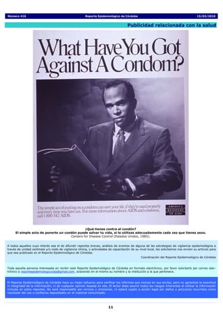 Número 416                                              Reporte Epidemiológico de Córdoba                                                15/03/2010


                                                                                      Publicidad relacionada con la salud




                                              ¿Qué tienes contra el condón?
     El simple acto de ponerte un condón puede salvar tu vida, si lo utilizas adecuadamente cada vez que tienes sexo.
                                     Centers for Disease Control (Estados Unidos, 1985).


A todos aquellos cuyo interés sea el de difundir reportes breves, análisis de eventos de alguna de las estrategias de vigilancia epidemiológica a
través de unidad centinela y/o nodo de vigilancia clínica, o actividades de capacitación de su nivel local, les solicitamos nos envíen su articulo para
que sea publicado en el Reporte Epidemiológico de Córdoba.
                                                                                                Coordinación del Reporte Epidemiológico de Córdoba


Toda aquella persona interesada en recibir este Reporte Epidemiológico de Córdoba en formato electrónico, por favor solicitarlo por correo elec-
trónico a reporteepidemiologicocba@gmail.com, aclarando en el mismo su nombre y la institución a la que pertenece.


El Reporte Epidemiológico de Córdoba hace su mejor esfuerzo para verificar los informes que incluye en sus envíos, pero no garantiza la exactitud
ni integridad de la información, ni de cualquier opinión basada en ella. El lector debe asumir todos los riesgos inherentes al utilizar la información
incluida en estos reportes. No será responsable por errores u omisiones, ni estará sujeto a acción legal por daños o perjuicios incurridos como
resultado del uso o confianza depositados en el material comunicado.




                                                                         11
 