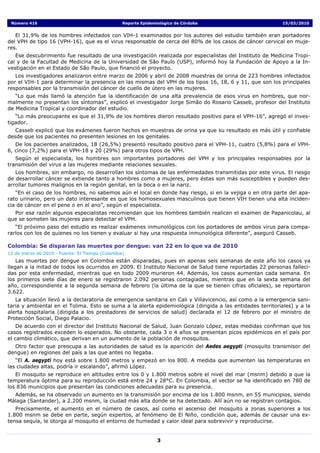 Número 416                                      Reporte Epidemiológico de Córdoba                          15/03/2010


   El 31,9% de los hombres infectados con VIH-1 examinados por los autores del estudio también eran portadores
del VPH de tipo 16 (VPH-16), que es el virus responsable de cerca del 80% de los casos de cáncer cervical en muje-
res.
   Ese descubrimiento fue resultado de una investigación realizada por especialistas del Instituto de Medicina Tropi-
cal y de la Facultad de Medicina de la Universidad de São Paulo (USP), informó hoy la Fundación de Apoyo a la In-
vestigación en el Estado de São Paulo, que financió el proyecto.
   Los investigadores analizaron entre marzo de 2006 y abril de 2008 muestras de orina de 223 hombres infectados
por el VIH-1 para determinar la presencia en las mismas del VPH de los tipos 16, 18, 6 y 11, que son los principales
responsables por la transmisión del cáncer de cuello de útero en las mujeres.
   “Lo que más llamó la atención fue la identificación de una alta prevalencia de esos virus en hombres, que nor-
malmente no presentan los síntomas”, explicó el investigador Jorge Simão do Rosario Casseb, profesor del Instituto
de Medicina Tropical y coordinador del estudio.
   “Lo más preocupante es que el 31,9% de los hombres dieron resultado positivo para el VPH-16”, agregó el inves-
tigador.
   Casseb explicó que los exámenes fueron hechos en muestras de orina ya que su resultado es más útil y confiable
desde que los pacientes no presenten lesiones en los genitales.
   De los pacientes analizados, 18 (26,5%) presentó resultado positivo para el VPH-11, cuatro (5,8%) para el VPH-
6, cinco (7,2%) para el VPH-18 y 20 (29%) para otros tipos de VPH.
   Según el especialista, los hombres son importantes portadores del VPH y los principales responsables por la
transmisión del virus a las mujeres mediante relaciones sexuales.
   Los hombres, sin embargo, no desarrollan los síntomas de las enfermedades transmitidas por este virus. El riesgo
de desarrollar cáncer se extiende tanto a hombres como a mujeres, pero éstas son más susceptibles y pueden des-
arrollar tumores malignos en la región genital, en la boca o en la nariz.
   “En el caso de los hombres, no sabemos aún el local en donde hay riesgo, si en la vejiga o en otra parte del apa-
rato urinario, pero un dato interesante es que los homosexuales masculinos que tienen VIH tienen una alta inciden-
cia de cáncer en el pene o en el ano”, según el especialista.
  Por esa razón algunos especialistas recomiendan que los hombres también realicen el examen de Papanicolau, al
que se someten las mujeres para detectar el VPH.
   “El próximo paso del estudio es realizar exámenes inmunológicos con los portadores de ambos virus para compa-
rarlos con los de quienes no los tienen y evaluar si hay una respuesta inmunológica diferente”, aseguró Casseb.

Colombia: Se disparan las muertes por dengue: van 22 en lo que va de 2010
12 de marzo de 2010 - Fuente: El Tiempo (Colombia)
    Las muertes por dengue en Colombia están disparadas, pues en apenas seis semanas de este año los casos ya
llegan a la mitad de todos los ocurridos en 2009. El Instituto Nacional de Salud tiene reportadas 22 personas falleci-
das por esta enfermedad, mientras que en todo 2009 murieron 44. Además, los casos aumentan cada semana. En
los primeros siete días de enero se registraron 2.092 personas contagiadas, mientras que en la sexta semana del
año, correspondiente a la segunda semana de febrero (la última de la que se tienen cifras oficiales), se reportaron
3.622.
   La situación llevó a la declaratoria de emergencia sanitaria en Cali y Villavicencio, así como a la emergencia sani-
taria y ambiental en el Tolima. Esto se suma a la alerta epidemiológica (dirigida a las entidades territoriales) y a la
alerta hospitalaria (dirigida a los prestadores de servicios de salud) declarada el 12 de febrero por el ministro de
Protección Social, Diego Palacio.
    De acuerdo con el director del Instituto Nacional de Salud, Juan Gonzalo López, estas medidas confirman que los
casos registrados exceden lo esperados. No obstante, cada 3 o 4 años se presentan picos epidémicos en el país por
el cambio climático, que derivan en un aumento de la población de mosquitos.
  Otro factor que preocupa a las autoridades de salud es la aparición del Aedes aegypti (mosquito transmisor del
dengue) en regiones del país a las que antes no llegaba.
   “El A. aegypti hoy está sobre 1.800 metros y empezó en los 800. A medida que aumenten las temperaturas en
las ciudades altas, podría ir escalando”, afirmó López.
   El mosquito se reproduce en altitudes entre los 0 y 1.800 metros sobre el nivel del mar (msnm) debido a que la
temperatura óptima para su reproducción está entre 24 y 28°C. En Colombia, el vector se ha identificado en 780 de
los 836 municipios que presentan las condiciones adecuadas para su presencia.
  Además, se ha observado un aumento en la transmisión por encima de los 1.800 msnm, en 55 municipios, siendo
Málaga (Santander), a 2.200 msnm, la ciudad más alta donde se ha detectado. Allí aún no se registran contagios.
   Precisamente, el aumento en el número de casos, así como el ascenso del mosquito a zonas superiores a los
1.800 msnm se debe en parte, según expertos, al fenómeno de El Niño, condición que, además de causar una ex-
tensa sequía, le otorga al mosquito el entorno de humedad y calor ideal para sobrevivir y reproducirse.


                                                                3
 