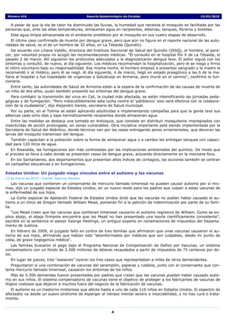 Número 416                                     Reporte Epidemiológico de Córdoba                          15/03/2010


   A pesar de que la ola de calor ha disminuido las lluvias, la humedad que necesita el mosquito es facilitada por las
personas que, ante las altas temperaturas, almacenan agua en recipientes, albercas, tanques, floreros y botellas.
   Esta agua limpia almacenada es el ambiente predilecto por el mosquito en sus cuatro etapas de desarrollo.
   El último caso confirmado de muerte por dengue grave, pero que aún no figura en el reporte nacional de las auto-
ridades de salud, es el de un hombre de 32 años, en La Tebaida (Quindío).
    De acuerdo con Liliana Valdés, directora del Instituto Seccional de Salud del Quindío (ISSQ), el hombre, al pare-
cer, por voluntad propia no acogió las recomendaciones médicas. “Él consultó en el hospital Pío X de La Tebaida, el
pasado 2 de marzo. Allí siguieron los protocolos adecuados y le diagnosticaron dengue leve. El señor siguió con los
síntomas y consultó, de nuevo, al día siguiente. Los médicos recomiendan la hospitalización, pero él se niega y firma
el retiro voluntario bajo su responsabilidad. Esa misma noche, el hombre empezó a presentar sangrado y la madre le
recomendó ir al médico, pero él se negó. Al día siguiente, 4 de marzo, llegó en estado preagónico a las 6 de la ma-
ñana al hospital y fue trasladado de urgencias a Saludcoop en Armenia, pero murió en el camino”, confirmó la fun-
cionaria.
   Entre tanto, las autoridades de Salud de Armenia están a la espera de la confirmación de las causas de muerte de
un niño de dos años, quien también presentó los síntomas del dengue grave.
   Para combatir la transmisión del virus en Cali, la ciudad más afectada, se están intensificando las jornadas peda-
gógicas y de fumigación. “Pero indiscutiblemente esta lucha contra el ‘patiblanco’ solo será efectiva con la colabora-
ción de la ciudadanía”, dijo Alejandro Varela, secretario de Salud municipal.
   Por su parte, en el Tolima se están aplicando adulticidas e implementando campañas para que la gente lave sus
albercas cada ocho días y tape herméticamente recipientes donde almacenan agua.
   Entre las medidas se destaca una tomada en Antioquia, que consiste en distribuir mosquiteros impregnados con
insecticidas de acción prolongada, en zonas vulnerables. Otra iniciativa importante está siendo implementada por la
Secretaria de Salud del Atlántico, donde técnicos van por las casas entregando peces ornamentales, que devoran las
larvas del mosquito transmisor del dengue.
  También capacitan a la población sobre la forma de almacenar agua y a cambio les entregan tanques con capaci-
dad para 120 litros de agua.
   En Risaralda, las fumigaciones son más controladas por las implicaciones ambientales del químico. De modo que
el proceso se lleva a cabo donde se presentan casos de dengue grave, actuando directamente en la manzana foco.
   En los Santanderes, dos departamentos que presentan altos índices de contagios, las acciones también se centran
en campañas educativas y en fumigaciones.

Estados Unidos: Un juzgado niega vínculos entre el autismo y las vacunas
13 de marzo de 2010 - Fuente: Agencia Reuters
   Las vacunas que contienen un conservante de mercurio llamado timerosal no pueden causar autismo por sí mis-
mas, dijo un juzgado especial de Estados Unidos, en un nuevo revés para los padres que culpan a estas vacunas de
la enfermedad de sus hijos.
    La Corte especial de Apelación Federal de Estados Unidos dictó que las vacunas no podían haber causado el au-
tismo a un chico de Oregon llamado William Mead, poniendo fin a la petición de indemnización por parte de su fami-
lia.
    “Los Mead creen que las vacunas que contienen timerosal causaron el autismo regresivo de William. Como se ex-
plica abajo, el abajo firmante encuentra que los Mead no han presentado una teoría científicamente consistente”,
escribió en la sentencia el asesor George Hastings, un antiguo experto en reclamaciones de impuestos del Departa-
mento de Justicia.
   En febrero de 2009, el juzgado falló en contra de tres familias que afirmaron que unas vacunas causaron el au-
tismo de sus hijos, afirmando que habían sido “desinformados por médicos que son culpables, desde mi punto de
vista, de grave negligencia médica”.
    Las familias buscaron el pago bajo el Programa Nacional de Compensación de Daños por Vacunas, un sistema
compensatorio con un fondo de 2.500 millones de dólares recaudados a partir de impuestos de 75 centavos por do-
sis.
   En lugar de jueces, tres “asesores” oyeron los tres casos que representaban a miles de otros demandantes.
   Preguntaron si una combinación de vacunas del sarampión, paperas y rubéola, junto con el conservante que con-
tenía mercurio llamado timerosal, causaron los síntomas de los niños.
    Más de 5.300 demandas fueron presentadas por padres que creían que las vacunas pueden haber causado autis-
mo en sus niños. El sistema compensatorio de vacunas tiene el objetivo de proteger a los fabricantes de vacunas de
litigios costosos que dejaron a muchos fuera del negocio de la fabricación de vacunas.
   El autismo es un trastorno misterioso que afecta hasta a uno de cada 110 niños en Estados Unidos. El espectro de
afectados va desde un suave síndrome de Asperger al retraso mental severo e insociabilidad, y no hay cura o trata-
miento.


                                                               4
 