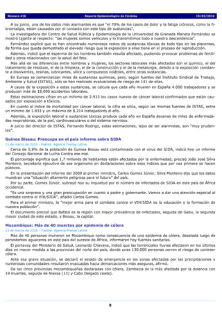 Número 416                                      Reporte Epidemiológico de Córdoba                           15/03/2010


   A su juicio, una de los datos más alarmantes es que “el 70% de los casos de dolor y la fatiga crónicos, como la fi-
bromialgia, están causados por el contacto con este tipo de sustancias”.
  La investigadora del Centro de Salud Pública y Epidemiología de la Universidad de Granada Marieta Fernández se
mostró tajante al respecto: “las mujeres somos vehículos y lo transmitimos todo a nuestra descendencia”.
   Fernández explicó que se han encontrado numerosos restos de sustancias tóxicas de todo tipo en las placentas,
de forma que queda demostrado el elevado riesgo que la exposición a ellas tiene en el proceso de reproducción.
  Además, indicó que el esperma de los hombres también resulta afectado, pudiendo provocar problemas de fertili-
dad y otros relacionados con la salud del feto.
   Más allá de las diferencias entre hombres y mujeres, los sectores laborales más afectados son el químico, el del
tratamiento de residuos, el de la limpieza, el de la construcción y el de la metalurgia, debido a la exposición constan-
te a disolventes, resinas, lubricantes, sílice y compuestos volátiles, entre otras sustancias.
  En Europa se comercializan miles de sustancias químicas, pero, según fuentes del Instituto Sindical de Trabajo,
Ambiente y Salud (ISTAS), sólo se han realizado evaluaciones de riesgo de 141 de ellas.
   A causa de la exposición a estas sustancias, se calcula que cada año mueren en España 4.000 trabajadores y se
producen más de 18.000 accidentes laborales.
   Estas estimaciones cifran en un mínimo de 2.933 los casos nuevos de cáncer laboral confirmados que están cau-
sados por exposición a tóxicos.
   En cuanto al índice de mortalidad por cáncer laboral, la cifra se sitúa, según las mismas fuentes de ISTAS, entre
un mínimo de 1.833 y un máximo de 8.214 trabajadores al año.
   Además, la exposición laboral a sustancias tóxicas produce cada año en España decenas de miles de enfermeda-
des respiratorias, de la piel, cardiovasculares o del sistema nervioso.
   A juicio del director de ISTAS, Fernando Rodrigo, estas estimaciones, lejos de ser alarmistas, son “muy pruden-
tes”.

Guinea Bissau: Preocupa en el país informe sobre SIDA
11 de marzo de 2010 - Fuente: Agencia Prensa Latina
   Cerca de 5,8% de la población de Guinea Bissau está contaminada con el virus del SIDA, indicó hoy un informe
del Consejo Nacional de Lucha Contra ese mal.
  El porcentaje significa que 1,7 millones de habitantes están afectados por la enfermedad, precisó João José Silva
Monteiro, secretario ejecutivo de ese organismo en declaraciones sobre esos índices que por vez primera se hacen
públicos.
  En la presentación del informe del 2009 al primer ministro, Carlos Gomes Júnior, Silva Monteiro dijo que los datos
muestran una “situación altamente peligrosa para el futuro” del país.
   Por su parte, Gomes Júnior, subrayó hoy su inquietud por el número de infectados de SIDA en este país de África
occidental.
  “Es una sorpresa y una gran preocupación en cuanto a padre y gobernante. Vamos a dar una atención especial al
combate contra el VIH/SIDA”, añadió Carlos Gomes.
  Para el primer ministro, la “mejor arma para el combate contra el VIH/SIDA es la educación y la formación de
nuestra población”.
  El documento precisó que Bafatá es la región con mayor prevalencia de infectados, seguida de Gabu, la segunda
mayor ciudad de este estado, y Bissau, la capital.

Mozambique: Más de 40 muertos por epidemia de cólera
13 de marzo de 2010 – Fuente: Agencia Prensa Latina
   Más de 40 personas murieron en Mozambique como consecuencia de una epidemia de cólera, desatada luego de
persistentes aguaceros en este país del sureste de África, informaron hoy fuentes sanitarias.
   El portavoz del Ministerio de Salud, Leonardo Chavana, indicó que las torrenciales lluvias afectaron en los últimos
días en mayor medida a las provincias del norte del país, donde unas 130.000 personas corren el riesgo de contraer
cólera.
  Ante esa grave situación, se declaró el estado de emergencia en las zonas afectadas por las precipitaciones y
numerosas comunidades resultaron evacuadas hacia demarcaciones más aseguras, afirmó.
   De las cinco provincias mozambiqueñas declaradas con cólera, Zambezia es la más afectada por la dolencia con
19 muertes, seguida de Niassa (13) y Cabo Delgado (siete).




                                                                8
 
