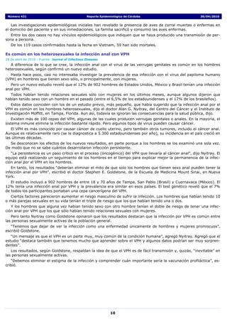 Número 431                                         Reporte Epidemiológico de Córdoba                        30/04/2010


   Las investigaciones epidemiológicas iniciales han revelado la presencia de aves de corral muertas o enfermas en
el domicilio del paciente y en sus inmediaciones. La familia sacrificó y consumió las aves enfermas.
   Entre los dos casos no hay vínculos epidemiológicos que indiquen que se haya producido una transmisión de per-
sona a persona.
   De los 119 casos confirmados hasta la fecha en Vietnam, 59 han sido mortales.

Es común en los heterosexuales la infección anal con VPH
28 de abril de 2010 - Fuente: Journal of Infectious Diseases
   A diferencia de lo que se cree, la infección anal con el virus de las verrugas genitales es común en los hombres
heterosexuales, según confirmó un nuevo estudio.
   Hasta hace poco, casi no interesaba investigar la prevalencia de esa infección con el virus del papiloma humano
(VPH) en hombres que tienen sexo sólo, o principalmente, con mujeres.
  Pero un nuevo estudio reveló que el 12% de 902 hombres de Estados Unidos, México y Brasil tenían una infección
anal por VPH.
  Todos habían tenido relaciones sexuales sólo con mujeres en los últimos meses, aunque algunos dijeron que
habían tenido sexo con un hombre en el pasado (entre el 6,5% de los estadounidenses y el 17% de los brasileños).
   Estos datos coinciden con los de un estudio previo, más pequeño, que había sugerido que la infección anal por el
VPH es común en los hombres heterosexuales, dijo el doctor Alan G. Nyitray, del Centro del Cáncer y el Instituto de
Investigación Moffitt, en Tampa, Florida. Aun así, todavía se ignoran las consecuencias para la salud pública, dijo.
   Existen más de 100 cepas del VPH, algunas de las cuales producen verrugas genitales o anales. En la mayoría, el
sistema inmune elimina la infección bastante rápido. Pero algunos tipos de virus pueden causar cáncer.
   El VPH es más conocido por causar cáncer de cuello uterino, pero también otros tumores, incluido el cáncer anal.
Aunque es relativamente raro (se le diagnostica a 5.300 estadounidenses por año), su incidencia en el país creció en
las últimas décadas.
  Se desconocen los efectos de los nuevos resultados, en parte porque a los hombres se los examinó una sola vez.
De modo que no se sabe cuántos desarrollaron infección persistente.
   “La persistencia es un paso crítico en el proceso (oncogénico) del VPH que llevaría al cáncer anal”, dijo Nyitray. El
equipo está realizando un seguimiento de los hombres en el tiempo para explicar mejor la permanencia de la infec-
ción anal por el VPH en los hombres.
   En tanto, los resultados “deberían eliminar el mito de que solo los hombres que tienen sexo anal pueden tener la
infección anal por VPH”, escribió el doctor Stephen E. Goldstone, de la Escuela de Medicina Mount Sinai, en Nueva
York.
   El estudio incluyó a 902 hombres de entre 18 y 70 años de Tampa, San Pablo (Brasil) y Cuernavaca (México). El
12% tenía una infección anal por VPH y la prevalencia era similar en esos países. El test genético reveló que el 7%
de todos los participantes portaban una cepa cancerígena del VPH.
   Ciertos factores parecieron aumentar el riesgo masculino de sufrir la infección. Los hombres que habían tenido 10
o más parejas sexuales en su vida tenían el triple de riesgo que los que habían tenido una o dos.
   Y los hombres que alguna vez habían tenido sexo con otro hombre tenían el doble de riesgo de tener una infec-
ción anal por VPH que los que sólo habían tenido relaciones sexuales con mujeres.
   Pero tanto Nyitray como Goldstone opinaron que los resultados destacan que la infección por VPH es común entre
las personas sexualmente activas de la población general.
   “Tenemos que dejar de ver la infección como una enfermedad únicamente de hombres y mujeres promiscuos”,
escribió Goldstone.
   “Un mensaje es que el VPH es un parte muy, muy común de la condición humana”, agregó Nyitray. Agregó que el
estudio “destaca también que tenemos mucho que aprender sobre el VPH y algunos datos podrían ser muy sorpren-
dentes”.
   Los resultados, según Goldstone, respaldan la idea de que el VPH es de fácil transmisión y, quizás, “inevitable” en
las personas sexualmente activas.
   “Debemos eliminar el estigma de la infección y comprender cuán importante sería la vacunación profiláctica”, es-
cribió.




                                                                  10
 