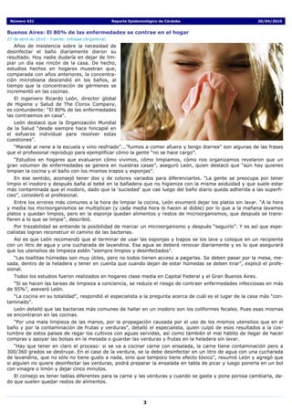 Número 431                                         Reporte Epidemiológico de Córdoba                       30/04/2010


Buenos Aires: El 80% de las enfermedades se contrae en el hogar
27 de abril de 2010 - Fuente: Infobae (Argentina)
   Años de insistencia sobre la necesidad de
desinfectar el baño diariamente dieron su
resultado. Hoy nadie dudaría en dejar de lim-
piar un día ese rincón de la casa. De hecho,
estudios hechos en hogares muestran que,
comparada con años anteriores, la concentra-
ción microbiana descendió en los baños, al
tiempo que la concentración de gérmenes se
incrementó en las cocinas.
   El ingeniero Ricardo León, director global
de Higiene y Salud de The Clorox Company,
es contundente: “El 80% de las enfermedades
las contraemos en casa”.
   León destacó que la Organización Mundial
de la Salud “desde siempre hace hincapié en
el esfuerzo individual para resolver estas
cuestiones”.
  “Mandé al nene a la escuela y vino resfriado”...”fuimos a comer afuera y tengo diarrea” son algunas de las frases
que el profesional reprodujo para ejemplificar cómo la gente “no se hace cargo”.
   “Estudios en hogares que evaluaron cómo vivimos, cómo limpiamos, cómo nos organizamos revelaron que un
gran volumen de enfermedades se genera en nuestras casas”, aseguró León, quien destacó que “aún hay quienes
limpian la cocina y el baño con los mismos trapos y esponjas”.
   En ese sentido, aconsejó tener dos y de colores variados para diferenciarlos. “La gente se preocupa por tener
limpio el inodoro y después baña al bebé en la bañadera que no higieniza con la misma asiduidad y que suele estar
más contaminada que el inodoro, dado que la ‘suciedad’ que cae luego del baño diario queda adherida a las superfi-
cies”, consideró el profesional.
    Entre los errores más comunes a la hora de limpiar la cocina, León enumeró dejar los platos sin lavar. “A la hora
y media los microorganismos se multiplican (y cada media hora lo hacen al doble) por lo que a la mañana lavamos
platos y quedan limpios, pero en la esponja quedan alimentos y restos de microorganismos, que después se trans-
fieren a lo que se limpie”, describió.
   Por trazabilidad se entiende la posibilidad de marcar un microorganismo y después “seguirlo”. Y es así que espe-
cialistas logran reconstruir el camino de las bacterias.
   Así es que León recomendó que al terminar de usar las esponjas y trapos se los lave y coloque en un recipiente
con un litro de agua y una cucharada de lavandina. Esa agua se deberá renovar diariamente y es lo que asegurará
que los utensilios de limpieza estén “siempre limpios y desinfectados”.
   “Las toallitas húmedas son muy útiles, pero no todos tienen acceso a pagarlas. Se deben pasar por la mesa, me-
sada, dentro de la heladera y tener en cuenta que cuando dejan de estar húmedas se deben tirar”, explicó el profe-
sional.
   Todos los estudios fueron realizados en hogares clase media en Capital Federal y el Gran Buenos Aires.
   “Si se hacen las tareas de limpieza a conciencia, se reduce el riesgo de contraer enfermedades infecciosas en más
de 95%”, aseveró León.
   “La cocina en su totalidad”, respondió el especialista a la pregunta acerca de cuál es el lugar de la casa más “con-
taminado”.
   León detalló que las bacterias más comunes de hallar en un inodoro son los coliformes fecales. Pues esas mismas
se encontraron en las cocinas.
  “Por una mala limpieza de las manos, por la propagación causada por el uso de los mismos utensilios que en el
baño y por la contaminación de frutas y verduras”, detalló el especialista, quien culpó de esos resultados a la cos-
tumbre de estos países de regar los cultivos con aguas servidas, así como también el mal hábito de llegar de hacer
compras y apoyar las bolsas en la mesada o guardar las verduras y frutas en la heladera sin lavar.
    “Hay que tener en claro el proceso: si se va a cocinar carne con ensalada, la carne tiene contaminación pero a
300/360 grados se destruye. En el caso de la verdura, se la debe desinfectar en un litro de agua con una cucharada
de lavandina, que no sólo no tiene gusto a nada, sino que tampoco tiene efecto tóxico”, resumió León y agregó que
si alguien no quiere desinfectar las verduras, podrá preparar la ensalada en tabla de picar y luego ponerla en un bol
con vinagre o limón y dejar cinco minutos.
   El consejo es tener tablas diferentes para la carne y las verduras y cuando se gasta y pone porosa cambiarla, da-
do que suelen quedar restos de alimentos.



                                                                   3
 