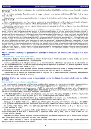 Número 431                                           Reporte Epidemiológico de Córdoba                                         30/04/2010


peos”, dijo Veronika Wirtz, investigadora del Instituto Nacional de Salud Pública en Cuernavaca (México) y coautora
del estudio.
   En el período analizado, Colombia mostró la mayor reducción en el uso de antibióticos (33,7%) y Perú la mayor
alza (70,6%).
   Los autores no encontraron asociación entre el consumo de antibióticos y el nivel de ingreso del país o el tipo de
seguro de salud.
  Estos hallazgos coinciden con “la creciente resistencia a los antibióticos en América Latina”, atribuible a la auto-
medicación, prescripciones innecesarias y falta de regulaciones para restringir la venta, afirman.
  Los autores sugieren estar atentos a patrones de resistencia que podrían afectar a algunos tipos de antibióticos,
como macrólidos y quinolonas.
    Comentario: El uso; mejor dicho, el mal uso de los antibióticos es una práctica endémica en América Latina. Las cifras presentadas
llaman a reflexión, particularmente el marcado aumento en el consumo de antibióticos en Perú y la reducción del mismo en Colombia. En
el primer caso, la apertura del mercado y las facilidades para la importación de productos farmacéuticos hacen que se disponga –por
ejemplo– de 37 marcas diferentes de ciprofloxacina, de precios muy variables y con un control de calidad insuficiente. Si a ello se agrega
la automedicación, la sugerencia de uso de antibióticos por parte de empíricos (desde amistades y familiares hasta dependientes de far-
macias), el uso de antibióticos en esquemas absolutamente inapropiados o en combinación con antiinflamatorios y corticosteroides (medi-
camentos que por la naturaleza de su efecto afectan la llegada del antibiótico al lugar de la infección) y el mal uso de dichos compuestos
por algunos profesionales de la salud (mala prescripción de dosis, intervalos de uso y duraciones de tratamiento inadecuadas), se tiene el
escenario perfecto para el aumento del uso de antibióticos, con el consiguiente aumento de la resistencia a dichos compuestos, tal como
se ha evidenciado en numerosas publicaciones. Urge, pues, que las autoridades de salud emprendan campañas educativas permanentes
dirigidas hacia la población en referencia al uso racional de los antibióticos; hacer cumplir la ley, puesto que la venta de antibióticos sin
receta es la regla general; y también realizar actividades educativas para los profesionales de la salud, instándoles a que prescriban el
antibióticos sobre la base de evidencia o de una sospecha fundamentada y no para cubrirse las espaldas o tranquilizar a un paciente an-
sioso y demandante.

Chile: Confirman como poco probable que el brote de norovirus en Antofagasta se expanda a otras
regiones
29 de abril de 2010 – Fuente: Radio Bío-Bío (Chile)
   El Instituto de Salud Pública confirmó que el brote de norovirus en Antofagasta está en franca caída y que es muy
poco probable que pueda expandirse a otras regiones.
   Además, adelantó que lo más probable es que la próxima semana estén listos los resultados de laboratorio con
los que se pretende aclarar si fue la no cloración del agua lo que provocó la epidemia o la masiva llegada de aviones
y barcos donde podría haber venido el virus.
   La directora del ISP, Ingrid Heitman, planteó además que es muy difícil que el mal se propague de persona a per-
sona fuera de la capital nortina porque una vez terminados los síntomas, ya no es contagioso.
   También recalcó el trabajo que están realizando en conjunto con la Administración de Alimentos y Medicamentos
de Estados Unidos para analizar lo ocurrido.

Estados Unidos: La vacuna contra el neumococo redujo las tasas de enfermedad entre los indios
Navajos
26 de abril de 2010 - Fuente: Clinical Infectious Diseases
   La vacuna pediátrica que apareció hace una década redujo las tasas de neumonía, meningitis y otras infecciones
en los indios Navajos en Estados Unidos, pero el nivel de riesgo se mantiene más alto que el valor promedio.
   La vacuna conjugada contra el neumococo, o PVC7, fue autorizada en el 2000 para proteger a los niños pequeños
contra varias cepas de la bacteria Streptococcus pneumoniae, que causa varias infecciones, incluida la enfermedad
neumocócica invasiva (ENI), neumonía, meningitis y bacteriemia.
   Antes de la aparición de la vacuna, los nativos de Alaska, los indios Navajos y los apaches de White Mountain te-
nían tasas de ENI hasta 20 veces mayores que la de la población general en Estados Unidos.
    En el nuevo estudio, los autores hallaron que, desde la aparición de la vacuna, en la nación Navaja se “eliminaron
virtualmente” los casos de ENI por los subtipos bacterianos incluidos en la vacuna PVC7.
  El equipo de la doctora Katherine L. O’Brien, de Johns Hopkins University, en Baltimore, halló que, entre 2004 y
2006, que es el último año con datos disponibles, no hubo casos de ENI que cubre la vacuna en menores de 5 años.
  En cambio, entre 1998 y 2000, hubo 214 casos por cada 100.000 niños de entre 1 y 2, y 161 casos por cada
100.000 menores de 1 año.
   En los mayores de 65 años, que es el otro grupo etario en riesgo de ENI, las tasas de infecciones que cubre la va-
cuna disminuyeron el 81% tras la aparición de la inyección. Entre 2004 y 2006, hubo 4 casos de ENI por cada
100.000 adultos mayores.
  Esa reducción en los adultos mayores coincide con estudios que habían demostrado que la inmunización y la pre-
vención de la ENI pediátrica también protegen a los mayores.
   Pero, a pesar del éxito, la tasa de ENI sigue siendo cuatro veces mayor en los indios Navajos que en la población
estadounidense, publicó el equipo de O’Brien.

                                                                     5
 