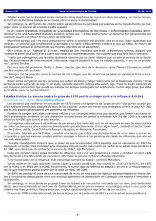 Número 431                                          Reporte Epidemiológico de Córdoba                     30/04/2010


    Whitley anotó que la Sociedad estará revisando estas directrices de nuevo en otros dos años y, al mismo tiempo,
el Instituto de Medicina trabaja en su propio informe sobre la enfermedad.
   Sin embargo, la afirmación del comité sobre las directrices es percibida por algunos como encubrimiento porque,
según ellos, el proceso de revisión estaba sesgado.
   El Dr. Robert Bransfield, presidente de la Sociedad Internacional de Borreliosis y Enfermedades Asociadas (Inter-
national Lyme and Associated Diseases Society), señaló que: “¿Cómo podría haber un consenso tan generalizado con
cualquier asunto científico? Es muy difícil de entender”.
   Bransfield agregó que “me hace preguntarme sobre la precisión del proceso. Eso es lo que todos esperaban que
hicieran, un proceso que simplemente lo aprobara a la ligera y básicamente validara lo que ya había. Es motivo de
preocupación porque sí compromete los mejores intereses de los pacientes”.
   Otro crítico, el Dr. Raphael B. Stricker, médico de San Francisco que trata la borreliosis crónica, aseguró que
“cuando el panel vota ocho a cero sobre casi todas las recomendaciones, eso sugiere que algo falla con el proceso.
  “Hasta que obtengamos una revisión realmente objetiva por un panel objetivo que no esté al servicio de la Socie-
dad Estadounidense de Enfermedades Infecciosas, seguirá pasando lo que ha estado pasando, y eso es un proble-
ma”, señaló Stricker.
  Del otro lado del problema, Phillip J. Baker, director ejecutivo de la American Lyme Disease Foundation, señaló
que le complacía el resultado.
   “Siempre me ha parecido, como a muchos de mis colegas, que las directrices se basan en evidencia firme y esta-
blecida”, aseguró Baker.
   Baker siente compasión por las personas que sufren de dolor y fatiga relacionada con la borreliosis crónica. “Estas
personas están sufriendo de algo y, sin duda, necesita atención médica adecuada”, dijo. “Pero no están sufriendo de
una infección persistente que pueda ser tratada con terapia prolongada con antibióticos. Tienen algo grave que debe
ser tratado, pero no por borreliosis”.

Estados Unidos: La vacuna contra la gripe de 1976 podría proteger contra la influenza A/H1N1
23 de abril de 2010 - Fuente: Clinical Infectious Diseases
   Las personas que recibieron inmunización en 1976 contra una epidemia de “gripe porcina” que jamás sucedió po-
drían haberse beneficiado después de todo de las vacunas: puede que hayan sido protegidas contra la cepa A/H1N1,
que el año pasado desencadenó una pandemia de influenza.
    Pruebas de sangre realizadas a personal médico y sus cónyuges mostraron que aquellos que fueron vacunados en
1976 presentaban evidencia de una protección inmune mayor en contra la influenza A/H1N1 del 2009 y la cepa de
influenza A/H1N1 que circuló al año anterior.
   “Entregamos esta vacuna a 45 millones de personas y fue declarado uno de los mayores errores de salud pública
de todos los tiempos y ahora estamos descubriendo que efectivamente sí hizo algún bien”, comentó el doctor Jonat-
han McCullers, del St. Jude Children’s Research Hospital, en Memphis, Tennessee.
    El estudio, liderado por McCullers, respalda una teoría que indica que distintos tipos de virus salen y entran en
circulación y que las vacunas anuales podrían proteger a futuro a las personas de cepas de influenzas que aún no
han sido detectadas.
   “Nuestra investigación muestra que, a pesar de que la inmunidad entre aquellos que se vacunaron en 1976 ha
disminuido un tanto, ellos montaron una respuesta inmune mucho más fuerte en contra de la actual cepa pandémica
A/H1N1, que otros que no recibieron la vacuna de 1976”, dijo McCullers.
  Cada año circulan varias cepas distintas de influenza. Los virus son propensos a mutar y cambian un poco cada
año, forzando a los fabricantes de vacunas a reformular la vacuna contra la influenza estacional.
   “Uno nunca sabe con la influenza: más inmunidad siempre es buena”, comentó McCullers.
   Varias veces en un siglo aparecen nuevas cepas y causan pandemias. Eso ocurrió en 1918 con la H1N1, en 1957
con la H2N2 y en 1968 con la H3N2. Usualmente, la nueva cepa pandémica se adapta y se une a la mezcla estacio-
nal, lo que finalmente podría ocurrir con la cepa de H1N1 del 2009.
   En 1976 se produjo el brote de una nueva cepa de H1N1 en una base del Ejército estadounidense en Nueva Jer-
sey y funcionarios preocupados ante una eventual pandemia se apresuraron en conseguir una vacuna e inmunizar a
la población.
   Sin embargo, el virus jamás se propagó fuera de la base y la vacuna fue vinculada con un raro, pero devastador
efecto secundario llamado el síndrome de Guillain Barré, en el que el sistema inmunológico ataca a una parte del
sistema nervioso periférico. Desde entonces, muchos estadounidenses desconfían de las vacunas.
   El virus de 1976 estaba relacionado de forma lejana con la pandemia de H1N1 y con la actual cepa pandémica.




                                                                    7
 