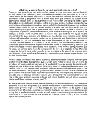 ¿Qué traje y que me llevo del curso de administración de redes?
Bueno en este semestre se han visto muchas cosas y un muy buen curso para ser honesto
aprendi mucho, traje varios programas que andube pasandole a mis compañeros y aporte en
ciertos temas de las clases, así mismo pudimos veer que naturalmente las redes no son
solamente cables y programas que lo hacen todo sino que también se pueden hacer
operaciones basicas como las del subneteo que en realidad son una lata pero factibles para
comprobar que los datos son correctos, podría decirse que también me lleve un aspecto muy
importante en el aspecto emocional por que el profe Erick hacia dinámicas que nos ayudaba
mucho a comprender lo que los demas sentían y a poder ver más haya de lo que uno
muestra sin importar quién sea, vi que me lleve muy buenos recuerdos sobre la materia y mis
compañeros y aprendi a valorar más las cosas, esta materia no solo ayudo en el aspecto de
trabajos y temas como muchas otras lo hacen sino que también me ayudo mucho
emocionalmente, quién diria que una de las cosas más bonitas y que más me gustan de las
redes es el hackearlas, me gusto mucho ver los programas que desconocía y así mismo
poder aportar con los que yo conocía para poder desempeñarnos más en este aspecto, no
obstante también aprendí la conbinasión de los cables y que la informática tiene muchas
cuestiones que yo desconocía yo pensaba que era bonita la programación y descubrí que
también las redes tienen su complejidad y sus aspectos, como muchas configuraciónes que
no sabia, un ejemplo sería lo de la configuración del Ipv4, o el aspecto de los diferentes
programas del cmd para poder acceder a ver la mascara de subred, es gracioso pero
también aprendí que significaba Gateway algo que puede sonar un poco ignorante pero que
aprendí en esta clase.

Muchas veces nosotros no nos damos cuentas y decimos las redes son puro hardware pero
existen diferentes tipos de programas que se vieron como Netop que sirve para un control de
tu red que el router no solo es hardware si no que también tiene su aspecto de programación
es lindo ver que ambas partes se llevan de la mano y que no es tan sencillo poder hacer una
red funcional, por que hay que tener en cuenta varios aspectos muy importantes que muchas
veces no se denotan creo yo que de igual forma como aprendí muchas cosas sobre las redes
igual aprendí una que otra cosa sobre la seguridad que es muy importante, la verdad yo la
ignoraba un poco decía ya con saber hackear ya se protejerme y no es así muchas veces se
nos olvida como protejer nuestros archivos, así mismo también aprendí como configurar
desde una PC por medio de una red otra PC.

Yo podría decir que muchas cosas de esta matería ya las sabía aunque otras no y me gusta
saber que lo que más me gustó y que siempre me llevare es la convivencía y como muchos
compañeros pueden llegar a ser tus amigos sin que uno mismo se de cuenta o que
simplemente en diferentes ocasiones uno necesita de alguién y de quién menos te lo esperas
encuentras la ayuda sin dudarlo, también aprendí que un profesor no solo es una maquina de
enseñansa si no que también es una persona en quién se puede confiar y si uno necesita
algo el esta para ayudarte.
 