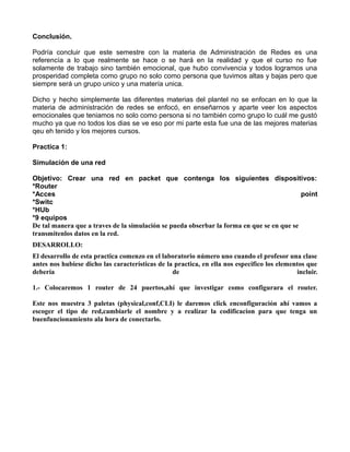 Conclusión.

Podría concluir que este semestre con la materia de Administración de Redes es una
referencía a lo que realmente se hace o se hará en la realidad y que el curso no fue
solamente de trabajo sino también emocional, que hubo convivencia y todos logramos una
prosperidad completa como grupo no solo como persona que tuvimos altas y bajas pero que
siempre será un grupo unico y una matería unica.

Dicho y hecho simplemente las diferentes materias del plantel no se enfocan en lo que la
materia de administración de redes se enfocó, en enseñarnos y aparte veer los aspectos
emocionales que teniamos no solo como persona si no también como grupo lo cuál me gustó
mucho ya que no todos los dias se ve eso por mi parte esta fue una de las mejores materias
qeu eh tenido y los mejores cursos.

Practica 1:

Simulación de una red

Objetivo: Crear una red en packet que contenga los siguientes dispositivos:
*Router
*Acces                                                                                     point
*Switc
*HUb
*9 equipos
De tal manera que a traves de la simulación se pueda obserbar la forma en que se en que se
transmitenlos datos en la red.
DESARROLLO:
El desarrollo de esta practica comenzo en el laboratorio número uno cuando el profesor una clase
antes nos hubiese dicho las características de la practica, en ella nos especifico los elementos que
debería                                          de                                          incluir.

1.- Colocaremos 1 router de 24 puertos,ahí que investigar como configurara el router.

Este nos muestra 3 paletas (physical,conf,CLI) le daremos click enconfiguración ahí vamos a
escoger el tipo de red,cambiarle el nombre y a realizar la codificacion para que tenga un
buenfuncionamiento ala hora de conectarlo.
 